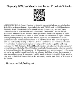 Biography Of Nelson Mandela And Former President Of South...
NELSON MANDELA: Former President of South Africa new title?a leader towards freedom
Kelly McIntyre Keegan Twomey Amanda Federico MGT 713.02 April 20, 2015 Introduction
Biography (Q s 1 3) Background Influences (4 5) Power influence over others (6 7) Our
evaluation of him (8 10) Conclusion The definition of a leader can vary, but the simplest
definition is someone who has followers. More specifically, leadership is a process of social
influence, which maximizes the efforts of others, towards the achievement of a goal. Leaders
take on great responsibility, they are open minded, organized, and take initiative. Nelson
Mandela embodied numerous characteristics of an effective leader. He is known as a global
icon, and his leadership belongs to the world. Nelson Mandela was one of the most influential
political leaders. Mandela has an impressive background which has shaped his leadership
philosophy. In 1918, Rolihlahla (Nelson) Mandela was born into a family with a background of
political influence. His father, Nkosi Mphakanyiswa Gadla Mandela, was the principal counselor
to the Acting King of the Thembu people. His father passed away when he was only twelve years
old, but he had instilled enough knowledge and influence for Nelson to know that he wanted to
make a contribution to the freedom struggle of his people. After the death of his father, Mandela
grew up in a relatively affluent household. He was brought into the royal family of the Regent of
the Thembu.
... Get more on HelpWriting.net ...
 
