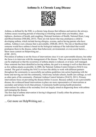 Asthma Is A Chronic Lung Disease
Asthma, as defined by the NIH, is a chronic lung disease that inflames and narrows the airways.
Asthma causes recurring periods of wheezing (a whistling sound when you breathe), chest
tightness, shortness of breath, and coughing. (National Institutes of Health, National Heart, Lung
and Blood Institute [NHLBI], 2015). There are risk factors that may predispose a child to
developing asthma, which include having allergies, eczema, and/or having parents who have
asthma. Asthma is not a disease that is preventable. (NHLBI, 2015). The risk or likelihood that
someone would have asthma is based on the biological makeup of the individual that would
predispose them to the disease, rather than behavioral, environmental, or even social factors....
Show more content on Helpwriting.net ...
(CDC, 2015).
Prevention of asthma is not the focus of interventions since it is not a preventable disease, but rather
the focus is to intervene with the management of the disease. There are some protective factors that
can be employed so that the occurrence of asthma attacks is reduced, or at least, well managed.
Once someone has been identified as having asthma, the goal is to manage it well so that there are
as few asthma attacks as possible. In 2008, the National Asthma Control Initiative (NACI) was
created. The goal of creating the NACI is to have the ability to work with different partners
throughout the community to successfully put asthma guidelines into action beginning with the
home and moving out into the community, which may include schools, health care settings, as well
as other parts of the community. (National Asthma Control Initiative [NACI], 2011). Primary
interventions focus on preventing the disease before it occurs. Because asthma is not a preventable
disease, the evidenced based interventions in place are more representative of interventions at
secondary and tertiary levels than primary. Community health nursing health promotion
interventions for asthma at the secondary level are largely aimed at diagnosing those with asthma
and managing the disease.
The first step of asthma intervention is having it diagnosed. Usually either the primary care
provider diagnoses the
... Get more on HelpWriting.net ...
 