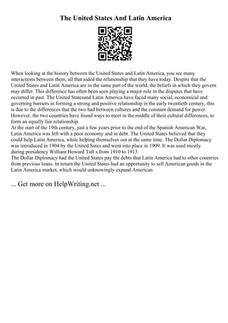 The United States And Latin America
When looking at the history between the United States and Latin America, you see many
interactions between them, all that aided the relationship that they have today. Despite that the
United States and Latin America are in the same part of the world, the beliefs in which they govern
may differ. This difference has often been seen playing a major role in the disputes that have
occurred in past. The United Statesand Latin America have faced many social, economical and
governing barriers in forming a strong and positive relationship in the early twentieth century, this
is due to the differences that the two had between cultures and the constant demand for power.
However, the two countries have found ways to meet in the middle of their cultural differences, to
form an equally fair relationship.
At the start of the 19th century, just a few years prior to the end of the Spanish American War,
Latin America was left with a poor economy and in debt. The United States believed that they
could help Latin America, while helping themselves out at the same time. The Dollar Diplomacy
was introduced in 1904 by the United Sates and went into place in 1909. It was used mostly
during presidency William Howard Taft s from 1910 to 1913
The Dollar Diplomacy had the United States pay the debts that Latin America had to other countries
from previous loans. In return the United States had an opportunity to sell American goods in the
Latin America market, which would unknowingly expand American
... Get more on HelpWriting.net ...
 
