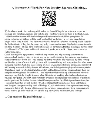 A Interview At Work For New Jewelry, Scarves, Clothing,...
Wednesday at work I had a closing shift and worked on shifting the back for new items, we
received new handbags, scarves, and wallets, and I made new spots for them in the back. Later,
I helped another woman with her handbag that I remembered we sold last year part of the
poppy collection we did not sell the black she had but we did carry a grey and navy, but no
longer sell in store. Before I told her what we could do for her I checked inventory in our stores in
the Dallas district if they had the purse, maybe by return, and then our distribution center, they did
not have it either. I offered her a couple of choices for her handbagthat had a damaged zipper, either
I could send it off for repair and have it to take 4 6 weeks, or to walk... Show more content on
Helpwriting.net ...
Coach now requires a payment to send back any returns, and why so many customers are
returning back in store. Later corporate sent me an email requesting that any men s product our
store had from last month that I had already put in the back bays and organized by items to keep
until further notice of where it will go, most will be consolidating and being shipped to other stores
including Houston. With two sales coming up, floor set, and new shipment coming into the store I
will be very busy until holiday is over with visuals, and helping new employees learn new product.
Thursday at work I worked another closing shift and had to pack repair boxes and scan them out
and print shipping labels for the boxes. I also helped another one of my old customers who was
wearing a bag that she bought from me when I first started working who has been hesitant on
buying a new purse. Our old Coach customers are either not impressed with the line, or comment
on the quality of the leather, because it is different pieces then the old designer choose from, but
I informed them they are still the top 10% of cowhides that Coach chooses from and that our
new designer uses great quality in all of his bags. Coach receives the sales it gets from returning
customers, that is why the end of the coupon for our stores has upset many loyal customers who
would want to get their email of 25% off and buy a new purse each month, and I always
... Get more on HelpWriting.net ...
 