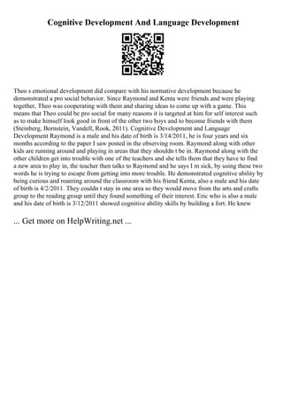 Cognitive Development And Language Development
Theo s emotional development did compare with his normative development because he
demonstrated a pro social behavior. Since Raymond and Kenta were friends and were playing
together, Theo was cooperating with them and sharing ideas to come up with a game. This
means that Theo could be pro social for many reasons it is targeted at him for self interest such
as to make himself look good in front of the other two boys and to become friends with them
(Steinberg, Bornstein, Vandell, Rook, 2011). Cognitive Development and Language
Development Raymond is a male and his date of birth is 3/14/2011, he is four years and six
months according to the paper I saw posted in the observing room. Raymond along with other
kids are running around and playing in areas that they shouldn t be in. Raymond along with the
other children get into trouble with one of the teachers and she tells them that they have to find
a new area to play in, the teacher then talks to Raymond and he says I m sick, by using these two
words he is trying to escape from getting into more trouble. He demonstrated cognitive ability by
being curious and roaming around the classroom with his friend Kenta, also a male and his date
of birth is 4/2/2011. They couldn t stay in one area so they would move from the arts and crafts
group to the reading group until they found something of their interest. Eric who is also a male
and his date of birth is 3/12/2011 showed cognitive ability skills by building a fort. He knew
... Get more on HelpWriting.net ...
 