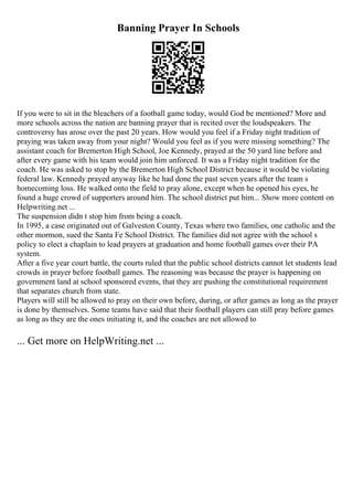 Banning Prayer In Schools
If you were to sit in the bleachers of a football game today, would God be mentioned? More and
more schools across the nation are banning prayer that is recited over the loudspeakers. The
controversy has arose over the past 20 years. How would you feel if a Friday night tradition of
praying was taken away from your night? Would you feel as if you were missing something? The
assistant coach for Bremerton High School, Joe Kennedy, prayed at the 50 yard line before and
after every game with his team would join him unforced. It was a Friday night tradition for the
coach. He was asked to stop by the Bremerton High School District because it would be violating
federal law. Kennedy prayed anyway like he had done the past seven years after the team s
homecoming loss. He walked onto the field to pray alone, except when he opened his eyes, he
found a huge crowd of supporters around him. The school district put him... Show more content on
Helpwriting.net ...
The suspension didn t stop him from being a coach.
In 1995, a case originated out of Galveston County, Texas where two families, one catholic and the
other mormon, sued the Santa Fe School District. The families did not agree with the school s
policy to elect a chaplain to lead prayers at graduation and home football games over their PA
system.
After a five year court battle, the courts ruled that the public school districts cannot let students lead
crowds in prayer before football games. The reasoning was because the prayer is happening on
government land at school sponsored events, that they are pushing the constitutional requirement
that separates church from state.
Players will still be allowed to pray on their own before, during, or after games as long as the prayer
is done by themselves. Some teams have said that their football players can still pray before games
as long as they are the ones initiating it, and the coaches are not allowed to
... Get more on HelpWriting.net ...
 