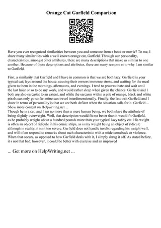 Orange Cat Garfield Comparison
Have you ever recognized similarities between you and someone from a book or movie? To me, I
share many similarities with a well known orange cat, Garfield. Through our personality,
characteristics, amongst other attributes, there are many descriptions that make us similar to one
another. Because of these descriptions and attributes, there are many reasons as to why I am similar
to Garfield.
First, a similarity that Garfield and I have in common is that we are both lazy. Garfield is your
typical cat; lays around the house, causing their owners immense stress, and waiting for the meal
given to them in the mornings, afternoons, and evenings. I tend to procrastinate and wait until
the last hour or so to do my work, and would rather sleep when given the chance. Garfield and I
both are also sarcastic to an extent, and while the sarcasm within a pile of orange, black and white
pixels can only go so far, mine can travel interdimensionally. Finally, the last trait Garfield and I
share in terms of personality is that we are both defiant when the situation calls for it. Garfield ...
Show more content on Helpwriting.net ...
Though he is a cat, and I am no more than a mere human being, we both share the attribute of
being slightly overweight. Well, that description would fit me better than it would fit Garfield,
as he probably weighs about a hundred pounds more than your typical lazy tabby cat. His weight
is often an object of ridicule in his comic strips, as is my weight being an object of ridicule
although in reality, it isn t too severe. Garfield does not handle insults regarding his weight well,
and will often respond to remarks about such characteristic with a snide comeback or violence.
When that occurs, as opposed to how Garfield deals with it, I simply shrug it off. As stated before,
it s not that bad; however, it could be better with exercise and an improved
... Get more on HelpWriting.net ...
 