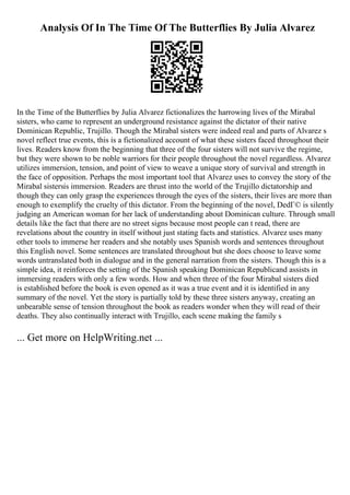 Analysis Of In The Time Of The Butterflies By Julia Alvarez
In the Time of the Butterflies by Julia Alvarez fictionalizes the harrowing lives of the Mirabal
sisters, who came to represent an underground resistance against the dictator of their native
Dominican Republic, Trujillo. Though the Mirabal sisters were indeed real and parts of Alvarez s
novel reflect true events, this is a fictionalized account of what these sisters faced throughout their
lives. Readers know from the beginning that three of the four sisters will not survive the regime,
but they were shown to be noble warriors for their people throughout the novel regardless. Alvarez
utilizes immersion, tension, and point of view to weave a unique story of survival and strength in
the face of opposition. Perhaps the most important tool that Alvarez uses to convey the story of the
Mirabal sistersis immersion. Readers are thrust into the world of the Trujillo dictatorship and
though they can only grasp the experiences through the eyes of the sisters, their lives are more than
enough to exemplify the cruelty of this dictator. From the beginning of the novel, DedГ© is silently
judging an American woman for her lack of understanding about Dominican culture. Through small
details like the fact that there are no street signs because most people can t read, there are
revelations about the country in itself without just stating facts and statistics. Alvarez uses many
other tools to immerse her readers and she notably uses Spanish words and sentences throughout
this English novel. Some sentences are translated throughout but she does choose to leave some
words untranslated both in dialogue and in the general narration from the sisters. Though this is a
simple idea, it reinforces the setting of the Spanish speaking Dominican Republicand assists in
immersing readers with only a few words. How and when three of the four Mirabal sisters died
is established before the book is even opened as it was a true event and it is identified in any
summary of the novel. Yet the story is partially told by these three sisters anyway, creating an
unbearable sense of tension throughout the book as readers wonder when they will read of their
deaths. They also continually interact with Trujillo, each scene making the family s
... Get more on HelpWriting.net ...
 
