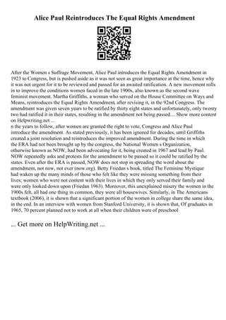 Alice Paul Reintroduces The Equal Rights Amendment
After the Women s Suffrage Movement, Alice Paul introduces the Equal Rights Amendment in
1923 to Congress, but is pushed aside as it was not seen as great importance at the time, hence why
it was not urgent for it to be reviewed and passed for an awaited ratification. A new movement rolls
in to improve the conditions women faced in the late 1900s, also known as the second wave
feminist movement. Martha Griffiths, a woman who served on the House Committee on Ways and
Means, reintroduces the Equal Rights Amendment, after revising it, in the 92nd Congress. The
amendment was given seven years to be ratified by thirty eight states and unfortunately, only twenty
two had ratified it in their states, resulting in the amendment not being passed.... Show more content
on Helpwriting.net ...
n the years to follow, after women are granted the right to vote, Congress and Alice Paul
introduce the amendment. As stated previously, it has been ignored for decades, until Griffiths
created a joint resolution and reintroduces the improved amendment. During the time in which
the ERA had not been brought up by the congress, the National Women s Organization,
otherwise known as NOW, had been advocating for it, being created in 1967 and lead by Paul.
NOW repeatedly asks and protests for the amendment to be passed so it could be ratified by the
states. Even after the ERA is passed, NOW does not stop in spreading the word about the
amendment, not now, not ever (now.org). Betty Friedan s book, titled The Feminine Mystique
had waken up the many minds of those who felt like they were missing something from their
lives; women who were not content with their lives in which they only served their family and
were only looked down upon (Friedan 1963). Moreover, this unexplained misery the women in the
1900s felt, all had one thing in common, they were all housewives. Similarly, in The Americans
textbook (2006), it is shown that a significant portion of the women in college share the same idea,
in the end. In an interview with women from Stanford University, it is shown that, Of graduates in
1965, 70 percent planned not to work at all when their children were of preschool
... Get more on HelpWriting.net ...
 
