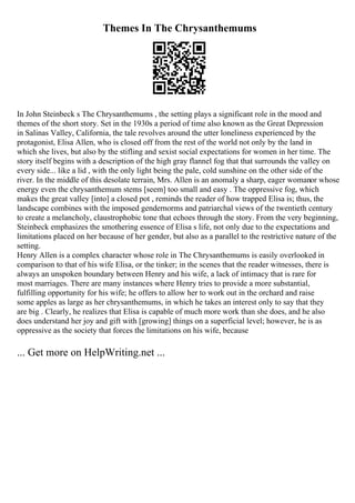 Themes In The Chrysanthemums
In John Steinbeck s The Chrysanthemums , the setting plays a significant role in the mood and
themes of the short story. Set in the 1930s a period of time also known as the Great Depression
in Salinas Valley, California, the tale revolves around the utter loneliness experienced by the
protagonist, Elisa Allen, who is closed off from the rest of the world not only by the land in
which she lives, but also by the stifling and sexist social expectations for women in her time. The
story itself begins with a description of the high gray flannel fog that that surrounds the valley on
every side... like a lid , with the only light being the pale, cold sunshine on the other side of the
river. In the middle of this desolate terrain, Mrs. Allen is an anomaly a sharp, eager womanor whose
energy even the chrysanthemum stems [seem] too small and easy . The oppressive fog, which
makes the great valley [into] a closed pot , reminds the reader of how trapped Elisa is; thus, the
landscape combines with the imposed gendernorms and patriarchal views of the twentieth century
to create a melancholy, claustrophobic tone that echoes through the story. From the very beginning,
Steinbeck emphasizes the smothering essence of Elisa s life, not only due to the expectations and
limitations placed on her because of her gender, but also as a parallel to the restrictive nature of the
setting.
Henry Allen is a complex character whose role in The Chrysanthemums is easily overlooked in
comparison to that of his wife Elisa, or the tinker; in the scenes that the reader witnesses, there is
always an unspoken boundary between Henry and his wife, a lack of intimacy that is rare for
most marriages. There are many instances where Henry tries to provide a more substantial,
fulfilling opportunity for his wife; he offers to allow her to work out in the orchard and raise
some apples as large as her chrysanthemums, in which he takes an interest only to say that they
are big . Clearly, he realizes that Elisa is capable of much more work than she does, and he also
does understand her joy and gift with [growing] things on a superficial level; however, he is as
oppressive as the society that forces the limitations on his wife, because
... Get more on HelpWriting.net ...
 