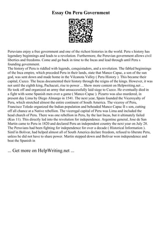 Essay On Peru Government
Peruvians enjoy a free government and one of the richest histories in the world. Peru s history has
legendary beginnings and leads to a revolution. Furthermore, the Peruvian government allows civil
liberties and freedoms. Come and go back in time to the Incas and lead through until Peru s
founding government.
The history of Peru is riddled with legends, conquistadors, and a revolution. The fabled beginnings
of the Inca empire, which preceded Peru in their lands, state that Manco Capac, a son of the sun
god, was sent down and made home in the Vilcanota Valley ( Peru History ). This became their
capital, Cuzco. The Incas documented their history through the reigns of the kings. However, it was
not until the eighth king, Pachacuti, rise to power ... Show more content on Helpwriting.net ...
He took off and organized an army that unsuccessfully laid siege to Cuzco. He eventually died in
a fight with some Spanish men over a game ( Manco Capac ). Pizarro was also murdered, in
present day Lima by Diego Almargo in 1541. The next year, Spain founded the Viceroyalty of
Peru, which stretched almost the entire continent of South America. The viceroy of Peru,
Francisco Toledo organized the Indian population and beheaded Manco Capac II s son, cutting
off all chance at a Native rebellion. The viceregal capital of Peru was Lima and included the
head church of Peru. There was one rebellion in Peru, by the last Incas, but it ultimately failed
(Kus 11). This directly led into the revolution for independence. Argentine general, Jose de San
Martin came to Peru in 1820 and declared Peru an independent country the next year on July 28.
The Peruvians had been fighting for independence for over a decade ( Historical Information ).
SimГіn Bolivar, had helped almost all of South America declare freedom, refused to liberate Peru,
unless he did not have to share power. Martin stepped down and Bolivar won independence and
beat the Spanish in
... Get more on HelpWriting.net ...
 