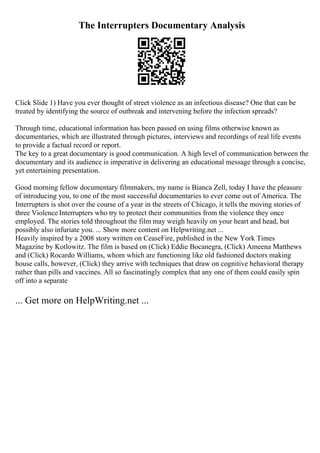 The Interrupters Documentary Analysis
Click Slide 1) Have you ever thought of street violence as an infectious disease? One that can be
treated by identifying the source of outbreak and intervening before the infection spreads?
Through time, educational information has been passed on using films otherwise known as
documentaries, which are illustrated through pictures, interviews and recordings of real life events
to provide a factual record or report.
The key to a great documentary is good communication. A high level of communication between the
documentary and its audience is imperative in delivering an educational message through a concise,
yet entertaining presentation.
Good morning fellow documentary filmmakers, my name is Bianca Zell, today I have the pleasure
of introducing you, to one of the most successful documentaries to ever come out of America. The
Interrupters is shot over the course of a year in the streets of Chicago, it tells the moving stories of
three Violence Interrupters who try to protect their communities from the violence they once
employed. The stories told throughout the film may weigh heavily on your heart and head, but
possibly also infuriate you. ... Show more content on Helpwriting.net ...
Heavily inspired by a 2008 story written on CeaseFire, published in the New York Times
Magazine by Kotlowitz. The film is based on (Click) Eddie Bocanegra, (Click) Ameena Matthews
and (Click) Rocardo Williams, whom which are functioning like old fashioned doctors making
house calls, however, (Click) they arrive with techniques that draw on cognitive behavioral therapy
rather than pills and vaccines. All so fascinatingly complex that any one of them could easily spin
off into a separate
... Get more on HelpWriting.net ...
 