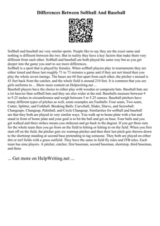 Differences Between Softball And Baseball
Softball and baseball are very similar sports. People like to say they are the exact same and
nothing is different between the two. But in reality they have a key factors that make them very
different from each other. Softball and baseball are both played the same way but as you get
deeper into the game you start to see more differences.
Softball is a sport that is played by females. When softball players play in tournaments they are
either timed and those last roughly 71 to 73 minutes a game and if they are not timed then you
play the whole seven innings. The bases are 60 feet apart from each other, the pitcher s mound is
43 feet back from the catcher, and the whole field is around 210 feet. It is common that you see
girls uniforms to ... Show more content on Helpwriting.net ...
Baseball players have the choice to either play with wooden or composite bats. Baseball bats are
a lot heavier than softball bats and they are also wider at the end. Baseballs measure between 9
to 9.25 inches in circumference and weigh between 5 to 5.25 ounces. Baseball pitchers have
many different types of pitches as well, some examples are Fastballs: Four seam, Two seam,
Cutter, Splitter, and Forkball. Breaking Balls: Curveball, Slider, Slurve, and Screwball.
Changeups: Changeup, Palmball, and Circle Changeup. Similarities for softball and baseball
are that they both are played in very similar ways. You walk up to home plate with a bat and
stand in front of home plate and your goal is to hit the ball and get on base. Four balls and you
get walked and three strikes means you strikeout and go back to the dugout. If you get three outs
for the whole team then you go from on the field to hitting or hitting to on the field. When you first
start off on the field, the pitcher gets six warmup pitches and then their last pitch gets thrown down
to the shortstop standing at second base pretending to tag someone. They both are played on either
dirt or turf fields with a grass outfield. They have the same in field fly rules and ITB rules. Each
team has nine players. A pitcher, catcher, first baseman, second baseman, shortstop, third baseman,
and three
... Get more on HelpWriting.net ...
 