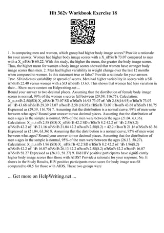Hlt 362v Workbook Exercise 18
1. In comparing men and women, which group had higher body image scores? Provide a rationale
for your answer. Women had higher body image scores with a X_пЂЅпЂ 73.07 compared to men
with a X_пЂЅпЂ 60.22. With this study, the higher the mean, the greater the body image scores.
Thus, the higher mean for women s body image scores showed that women have stronger body
image scores than men. 2. Men had higher variability in weight change over the last 12 months
when compared to women. Is this statement true or false? Provide a rationale for your answer.
True. SD indicates variability or spread of scores. Men had higher variability in scores with a SD
пЂЅпЂ 22.40 versus women with a SD пЂЅпЂ 13.63. This shows that women had less variation in
their... Show more content on Helpwriting.net ...
Round your answer to two decimal places. Assuming that the distribution of female body image
scores is normal, 99% of the women s scores fall between (29.39, 116.75). Calculation:
X_п‚±пЂ 2.58(SD) X_пЂЅпЂ 73.07 SD пЂЅпЂ 16.93 73.07 в€’п
Ђ 2.58(16.93) пЂЅпЂ 73.07
в€’п
Ђ 43.68 пЂЅпЂ 29.39 73.07 пЂ«пЂ 2.58 (16.93) пЂЅпЂ 73.07 пЂ«пЂ 43.68 пЂЅпЂ 116.75
Expressed as (29.39, 116.75) 7. Assuming that the distribution is a normal curve, 99% of men were
between what ages? Round your answer to two decimal places. Assuming that the distribution of
men s ages in the sample is normal, 99% of the men were between the ages (21.04, 63.36).
Calculation: X_п‚±пЂ 2.58 (SD) X_пЂЅпЂ 42.2 SD пЂЅпЂ 8.2 42.2 в€’п
Ђ 2.58(8.2)
пЂЅпЂ 42.2 в€’п
Ђ 21.16 пЂЅпЂ 21.04 42.2 пЂ«пЂ 2.58(8.2) = 42.2 пЂ«пЂ 21.16 пЂЅпЂ 63.36
Expressed as (21.04, 63.36) 8. Assuming that the distribution is a normal curve, 95% of men were
between what ages? Round your answer to two decimal places. Assuming that the distribution of
men s ages in the sample is normal, 95% of the men were between the ages (26.13, 58.27).
Calculation: X_п‚±пЂ 1.96 (SD) X_ пЂЅпЂ 42.2 SD пЂЅпЂ 8.2 42.2 в€’п
Ђ 1.96(8.2)
пЂЅпЂ 42.2 в€’п
Ђ 16.07 пЂЅпЂ 26.13 42.2 пЂ«пЂ 2.58(8.2) пЂЅпЂ 42.2 пЂ«пЂ 16.07
пЂЅпЂ 58.27 Expressed as (26.13, 58.27) 9. Did HIV positive participants have signifi cantly
higher body image scores than those with AIDS? Provide a rationale for your response. No. It
shows in the Study Results, HIV positive participants mean score for body image was 68
compared to 60.5 for those with AIDS. These two groups were
... Get more on HelpWriting.net ...
 