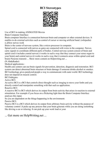 BCI Stereotypes
Use of BCI in making ANIMATED Movies
Brain Computer Interface:
Brain computer Interface is connection between brain and computer or other external devices. It
enables to do external activities such as control of cursor or moving artificial hand. (wikipedia)
п‚§How nerves work
Brain is the center of nervous system, like a micro processor in computer.
Spinal cord is connected with nerves as gates are connected with wires in the computer. Nerves
carry signals to coordinate different parts of bodies. Central nervous system consist of brain and
spinal cord it includes cranial nerves( it works in such a way that they connect your sense organ to
your brain) and central nerves (it works in such a way that it connects areas within spinal cord and
brain) Neurons transmit ... Show more content on Helpwriting.net ...
(N.Abdulkader)
Medical applications :
Health care centers can use brain signals for prevention, detection, diagnosis and restoration. BCI
system can detect abnormal brain structure or brain damage if someone drinks alcohol or smokes.
BCI technology gives paralyzed people a way to communicate with outer world. BCI technology
does not depend on muscle control.
BCI Subtypes:
Active BCI:
An active BCI is a BCI that controls direct thought such as imaging to move your limbs and you
directly control and manipulate something with that such as application.
Reactive BCI:
A reactive BCI is BCI which derives its output from brain activity that arises in reaction to external
stimulation. For example if you focus on a flickering light then the Brain Computer Interface
analyses this input.
So you are dependent on the things happening in the environment.
Passive BCI:
Passive BCI is a BCI which derives its output from arbitrary brain activity without the purpose of
voluntary control .It picks up any process that your brain generate while you are doing something
like driving a car or relaxing. It can pick up your work load or your
... Get more on HelpWriting.net ...
 
