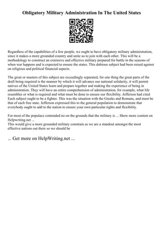 Obligatory Military Administration In The United States
Regardless of the capabilities of a few people, we ought to have obligatory military administration,
since it makes a more grounded country and unite us to join with each other. This will be a
methodology to construct an extensive and effective military prepared for battle in the seasons of
when war happens and is expected to ensure the states. This dubious subject had been raised against
on religious and political financial aspects.
The great or masters of this subject are exceedingly separated, for one thing the great parts of the
draft being required is the manner by which it will advance our national solidarity, it will permit
natives of the United States learn and prepare together and making the experience of being in
administration. They will have an entire comprehension of administration, for example, what life
resembles or what is required and what must be done to ensure our flexibility. Jefferson had cited
Each subject ought to be a fighter. This was the situation with the Greeks and Romans, and must be
that of each free state. Jefferson expressed this to the general population to demonstrate that
everybody ought to add to the nation to ensure your own particular rights and flexibility.
For most of the populace contended no on the grounds that the military is ... Show more content on
Helpwriting.net ...
This would give a more grounded military constrain as we are a standout amongst the most
effective nations out there so we should be
... Get more on HelpWriting.net ...
 
