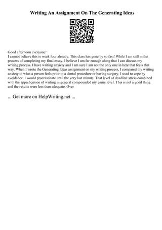 Writing An Assignment On The Generating Ideas
Good afternoon everyone!
I cannot believe this is week four already. This class has gone by so fast! While I am still in the
process of completing my final essay, I believe I am far enough along that I can discuss my
writing process. I have writing anxiety and I am sure I am not the only one in here that feels that
way. When I wrote the Generating Ideas assignment on my writing process, I compared my writing
anxiety to what a person feels prior to a dental procedure or having surgery. I used to cope by
avoidance. I would procrastinate until the very last minute. That level of deadline stress combined
with the apprehension of writing in general compounded my panic level. This is not a good thing
and the results were less than adequate. Over
... Get more on HelpWriting.net ...
 