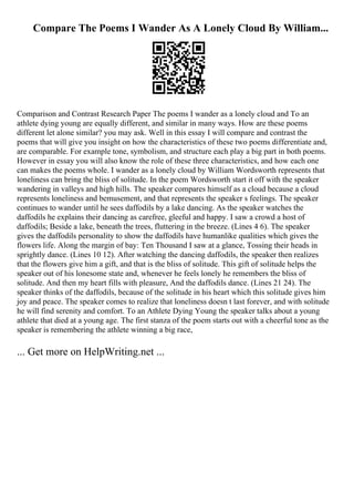 Compare The Poems I Wander As A Lonely Cloud By William...
Comparison and Contrast Research Paper The poems I wander as a lonely cloud and To an
athlete dying young are equally different, and similar in many ways. How are these poems
different let alone similar? you may ask. Well in this essay I will compare and contrast the
poems that will give you insight on how the characteristics of these two poems differentiate and,
are comparable. For example tone, symbolism, and structure each play a big part in both poems.
However in essay you will also know the role of these three characteristics, and how each one
can makes the poems whole. I wander as a lonely cloud by William Wordsworth represents that
loneliness can bring the bliss of solitude. In the poem Wordsworth start it off with the speaker
wandering in valleys and high hills. The speaker compares himself as a cloud because a cloud
represents loneliness and bemusement, and that represents the speaker s feelings. The speaker
continues to wander until he sees daffodils by a lake dancing. As the speaker watches the
daffodils he explains their dancing as carefree, gleeful and happy. I saw a crowd a host of
daffodils; Beside a lake, beneath the trees, fluttering in the breeze. (Lines 4 6). The speaker
gives the daffodils personality to show the daffodils have humanlike qualities which gives the
flowers life. Along the margin of bay: Ten Thousand I saw at a glance, Tossing their heads in
sprightly dance. (Lines 10 12). After watching the dancing daffodils, the speaker then realizes
that the flowers give him a gift, and that is the bliss of solitude. This gift of solitude helps the
speaker out of his lonesome state and, whenever he feels lonely he remembers the bliss of
solitude. And then my heart fills with pleasure, And the daffodils dance. (Lines 21 24). The
speaker thinks of the daffodils, because of the solitude in his heart which this solitude gives him
joy and peace. The speaker comes to realize that loneliness doesn t last forever, and with solitude
he will find serenity and comfort. To an Athlete Dying Young the speaker talks about a young
athlete that died at a young age. The first stanza of the poem starts out with a cheerful tone as the
speaker is remembering the athlete winning a big race,
... Get more on HelpWriting.net ...
 