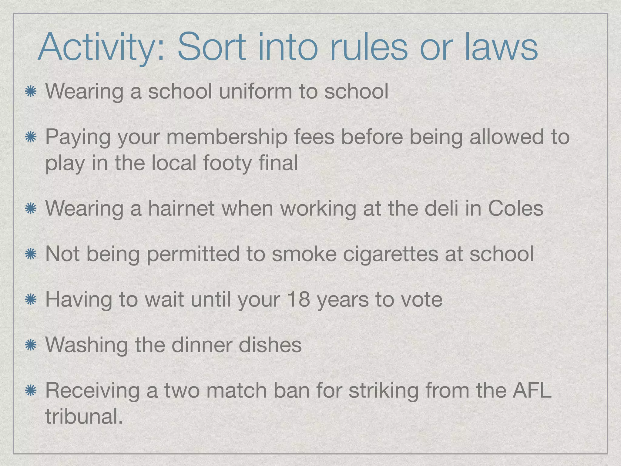 Activity: Sort into rules or laws 
Wearing a school uniform to school 
Paying your membership fees before being allowed to 
play in the local footy final 
Wearing a hairnet when working at the deli in Coles 
Not being permitted to smoke cigarettes at school 
Having to wait until your 18 years to vote 
Washing the dinner dishes 
Receiving a two match ban for striking from the AFL 
tribunal. 
 