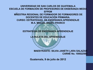 UNIVERSIDAD DE SAN CARLOS DE GUATEMALA
ESCUELA DE FORMACIÓN DE PROFESORES DE ENSEÑANZA MEDIA
                         EFPEM
    U
   MAESTRIA REGIONAL DE FORMADOR DE FORMADORES DE
            DOCENTES DE EDUCACIÓN PRIMARIA.
     CURSO: ESTRATEGIAS DE ENSEÑANZA APRENDIZAJE
               M.A. MIGUEL ANGEL FRANCO


         ESTRATEGIA DE ENSEÑANZA APRENDIZAJE

              LA RULETA DEL APRENDIZAJE




                 MAESTRANTE: SILVIA JANETH LARA SALAZAR
                                      CARNÉ No. 100022502

              Guatemala, 9 de julio de 2012
 