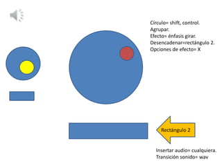 Círculo= shift, control.
Agrupar.
Efecto= énfasis girar.
Desencadenar=rectángulo 2.
Opciones de efecto= X
Rectángulo 2
Insertar audio= cualquiera.
Transición sonido= wav