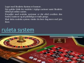 ruleta system
Leger med Roulette System er boomer.
Det gælder både for roulette i rigtige casinoer samt Roulette
tilbud på online casino.
Formålet med roulette systemer er det altid overliste den
fordel, kasinoer og så pålideligt at vinde penge.
Med dette roulette system vinder du hver dag mere end 500
Euro
 