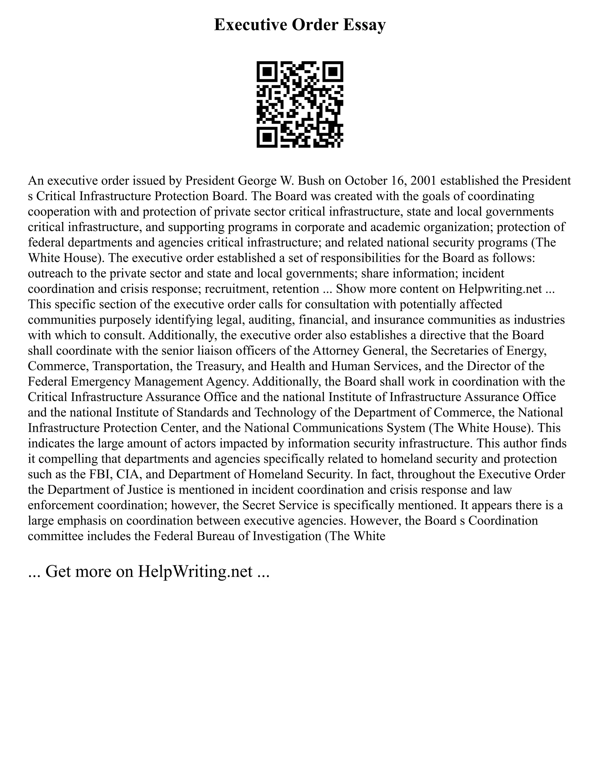 Executive Order Essay
An executive order issued by President George W. Bush on October 16, 2001 established the President
s Critical Infrastructure Protection Board. The Board was created with the goals of coordinating
cooperation with and protection of private sector critical infrastructure, state and local governments
critical infrastructure, and supporting programs in corporate and academic organization; protection of
federal departments and agencies critical infrastructure; and related national security programs (The
White House). The executive order established a set of responsibilities for the Board as follows:
outreach to the private sector and state and local governments; share information; incident
coordination and crisis response; recruitment, retention ... Show more content on Helpwriting.net ...
This specific section of the executive order calls for consultation with potentially affected
communities purposely identifying legal, auditing, financial, and insurance communities as industries
with which to consult. Additionally, the executive order also establishes a directive that the Board
shall coordinate with the senior liaison officers of the Attorney General, the Secretaries of Energy,
Commerce, Transportation, the Treasury, and Health and Human Services, and the Director of the
Federal Emergency Management Agency. Additionally, the Board shall work in coordination with the
Critical Infrastructure Assurance Office and the national Institute of Infrastructure Assurance Office
and the national Institute of Standards and Technology of the Department of Commerce, the National
Infrastructure Protection Center, and the National Communications System (The White House). This
indicates the large amount of actors impacted by information security infrastructure. This author finds
it compelling that departments and agencies specifically related to homeland security and protection
such as the FBI, CIA, and Department of Homeland Security. In fact, throughout the Executive Order
the Department of Justice is mentioned in incident coordination and crisis response and law
enforcement coordination; however, the Secret Service is specifically mentioned. It appears there is a
large emphasis on coordination between executive agencies. However, the Board s Coordination
committee includes the Federal Bureau of Investigation (The White
... Get more on HelpWriting.net ...
 