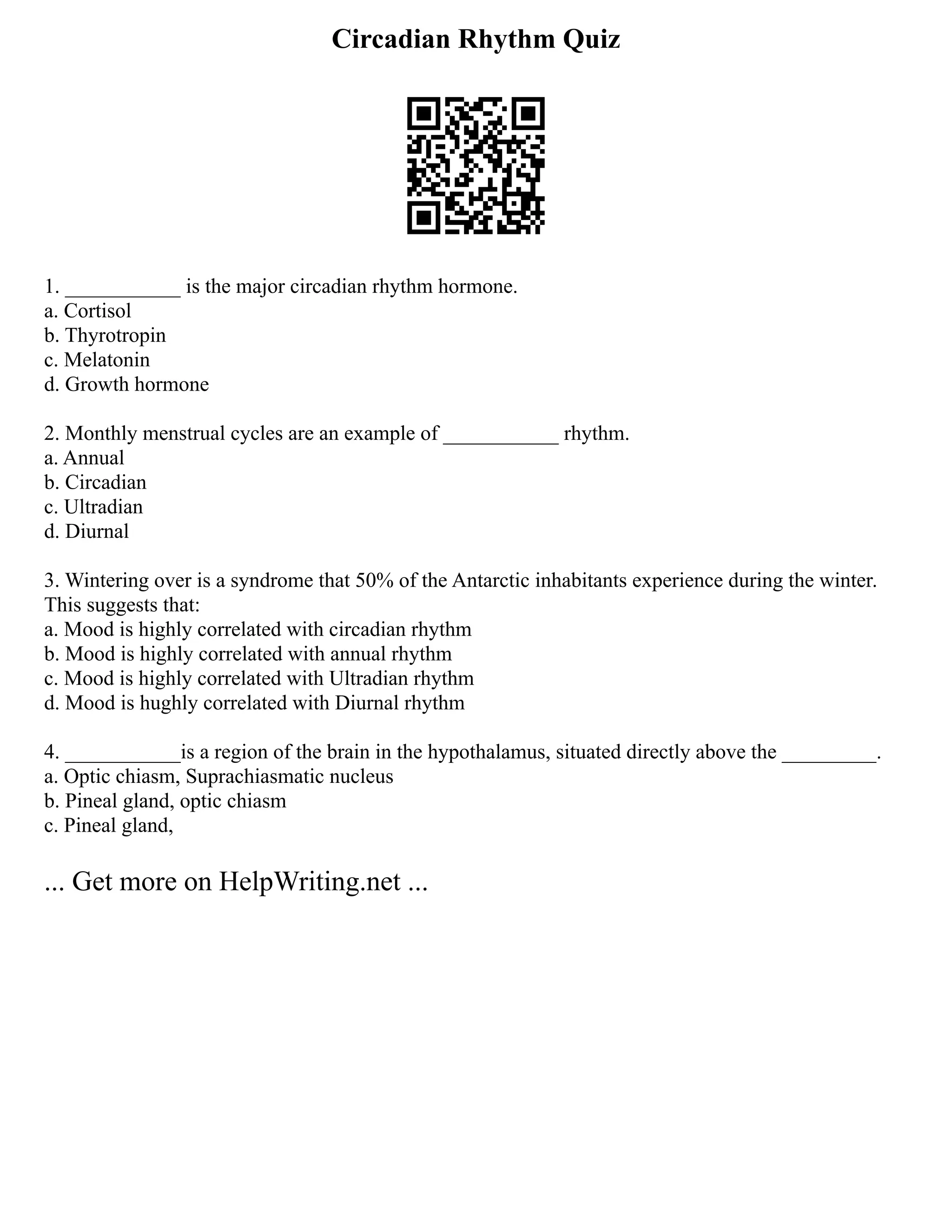 Circadian Rhythm Quiz
1. ___________ is the major circadian rhythm hormone.
a. Cortisol
b. Thyrotropin
c. Melatonin
d. Growth hormone
2. Monthly menstrual cycles are an example of ___________ rhythm.
a. Annual
b. Circadian
c. Ultradian
d. Diurnal
3. Wintering over is a syndrome that 50% of the Antarctic inhabitants experience during the winter.
This suggests that:
a. Mood is highly correlated with circadian rhythm
b. Mood is highly correlated with annual rhythm
c. Mood is highly correlated with Ultradian rhythm
d. Mood is hughly correlated with Diurnal rhythm
4. ___________is a region of the brain in the hypothalamus, situated directly above the _________.
a. Optic chiasm, Suprachiasmatic nucleus
b. Pineal gland, optic chiasm
c. Pineal gland,
... Get more on HelpWriting.net ...
 
