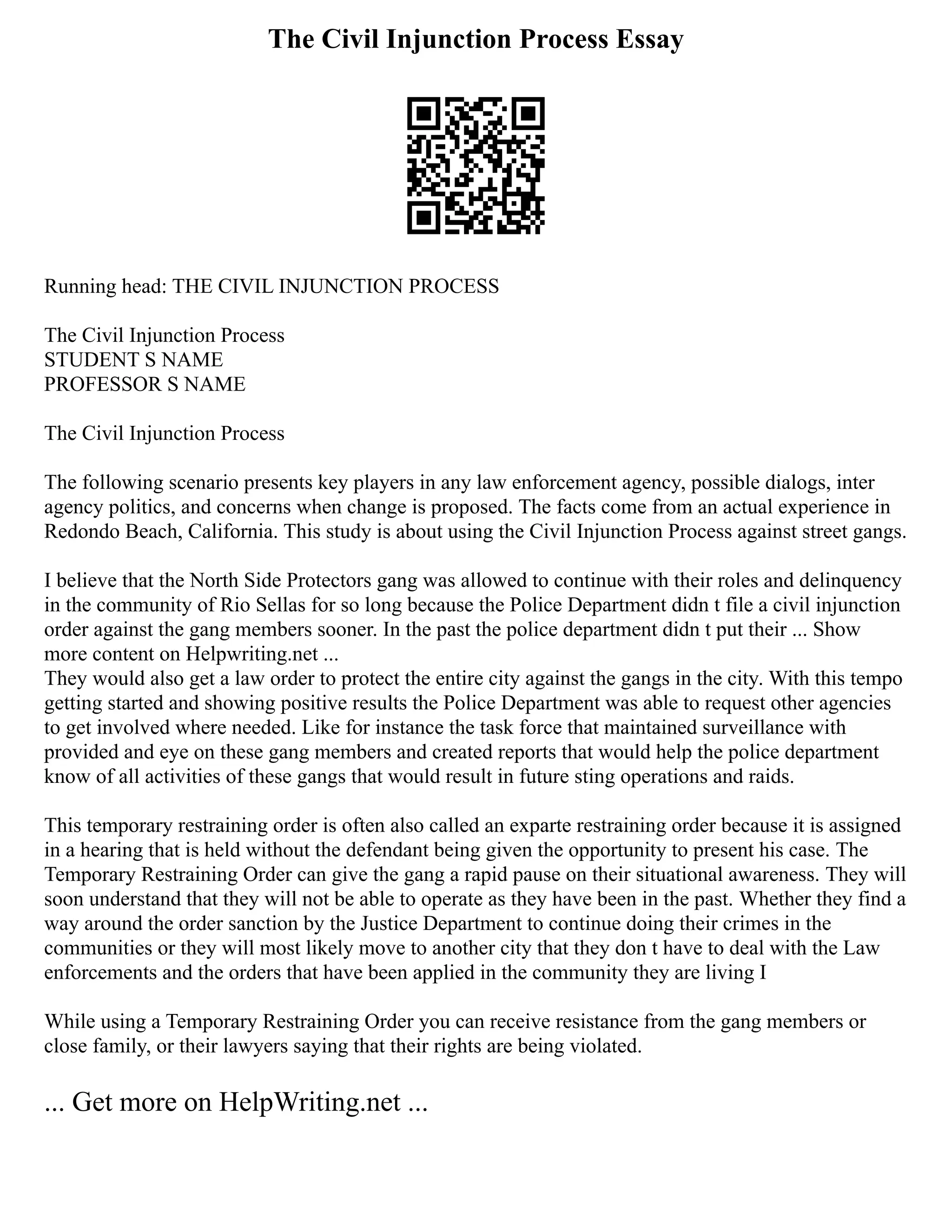 The Civil Injunction Process Essay
Running head: THE CIVIL INJUNCTION PROCESS
The Civil Injunction Process
STUDENT S NAME
PROFESSOR S NAME
The Civil Injunction Process
The following scenario presents key players in any law enforcement agency, possible dialogs, inter
agency politics, and concerns when change is proposed. The facts come from an actual experience in
Redondo Beach, California. This study is about using the Civil Injunction Process against street gangs.
I believe that the North Side Protectors gang was allowed to continue with their roles and delinquency
in the community of Rio Sellas for so long because the Police Department didn t file a civil injunction
order against the gang members sooner. In the past the police department didn t put their ... Show
more content on Helpwriting.net ...
They would also get a law order to protect the entire city against the gangs in the city. With this tempo
getting started and showing positive results the Police Department was able to request other agencies
to get involved where needed. Like for instance the task force that maintained surveillance with
provided and eye on these gang members and created reports that would help the police department
know of all activities of these gangs that would result in future sting operations and raids.
This temporary restraining order is often also called an exparte restraining order because it is assigned
in a hearing that is held without the defendant being given the opportunity to present his case. The
Temporary Restraining Order can give the gang a rapid pause on their situational awareness. They will
soon understand that they will not be able to operate as they have been in the past. Whether they find a
way around the order sanction by the Justice Department to continue doing their crimes in the
communities or they will most likely move to another city that they don t have to deal with the Law
enforcements and the orders that have been applied in the community they are living I
While using a Temporary Restraining Order you can receive resistance from the gang members or
close family, or their lawyers saying that their rights are being violated.
... Get more on HelpWriting.net ...
 