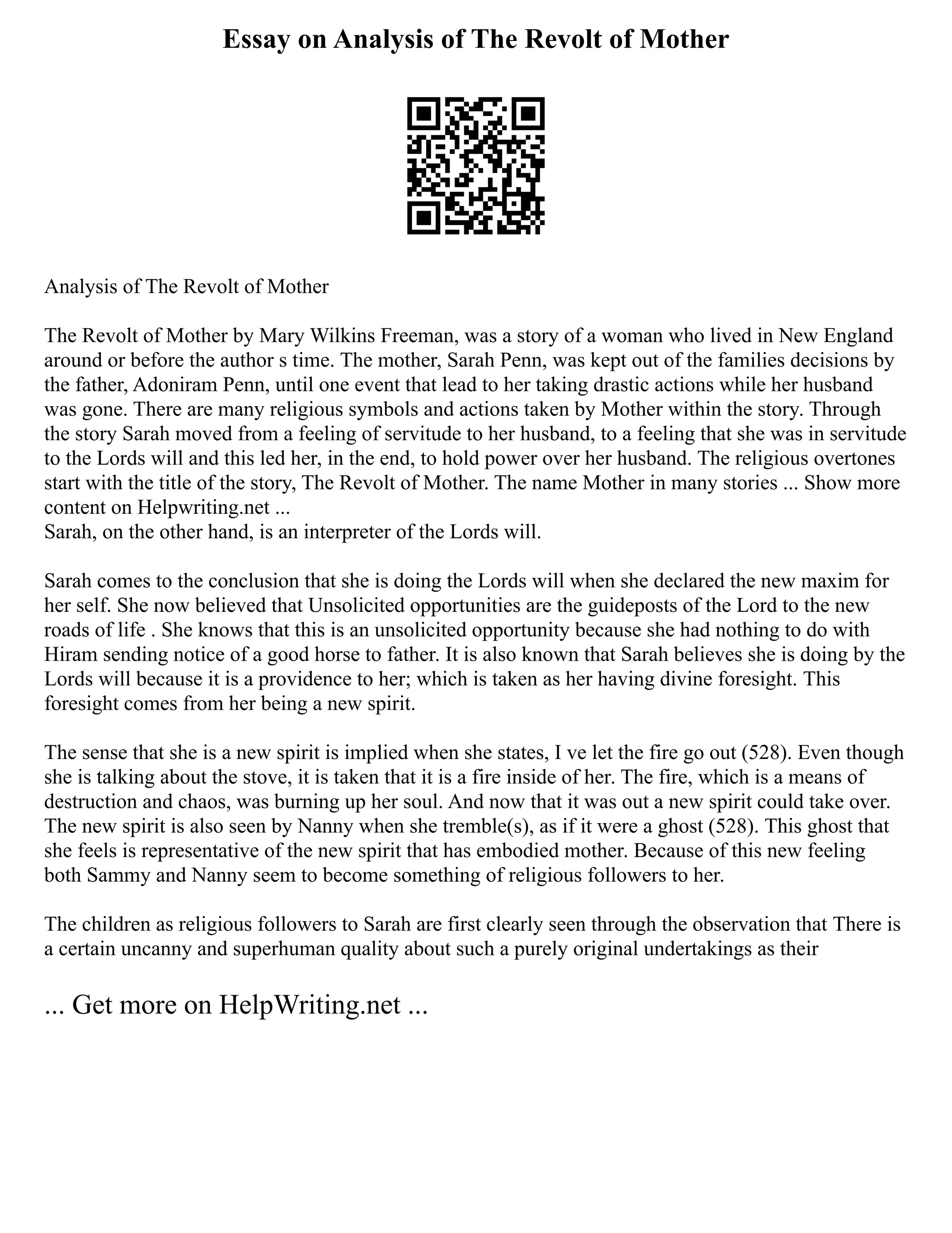 Essay on Analysis of The Revolt of Mother
Analysis of The Revolt of Mother
The Revolt of Mother by Mary Wilkins Freeman, was a story of a woman who lived in New England
around or before the author s time. The mother, Sarah Penn, was kept out of the families decisions by
the father, Adoniram Penn, until one event that lead to her taking drastic actions while her husband
was gone. There are many religious symbols and actions taken by Mother within the story. Through
the story Sarah moved from a feeling of servitude to her husband, to a feeling that she was in servitude
to the Lords will and this led her, in the end, to hold power over her husband. The religious overtones
start with the title of the story, The Revolt of Mother. The name Mother in many stories ... Show more
content on Helpwriting.net ...
Sarah, on the other hand, is an interpreter of the Lords will.
Sarah comes to the conclusion that she is doing the Lords will when she declared the new maxim for
her self. She now believed that Unsolicited opportunities are the guideposts of the Lord to the new
roads of life . She knows that this is an unsolicited opportunity because she had nothing to do with
Hiram sending notice of a good horse to father. It is also known that Sarah believes she is doing by the
Lords will because it is a providence to her; which is taken as her having divine foresight. This
foresight comes from her being a new spirit.
The sense that she is a new spirit is implied when she states, I ve let the fire go out (528). Even though
she is talking about the stove, it is taken that it is a fire inside of her. The fire, which is a means of
destruction and chaos, was burning up her soul. And now that it was out a new spirit could take over.
The new spirit is also seen by Nanny when she tremble(s), as if it were a ghost (528). This ghost that
she feels is representative of the new spirit that has embodied mother. Because of this new feeling
both Sammy and Nanny seem to become something of religious followers to her.
The children as religious followers to Sarah are first clearly seen through the observation that There is
a certain uncanny and superhuman quality about such a purely original undertakings as their
... Get more on HelpWriting.net ...
 