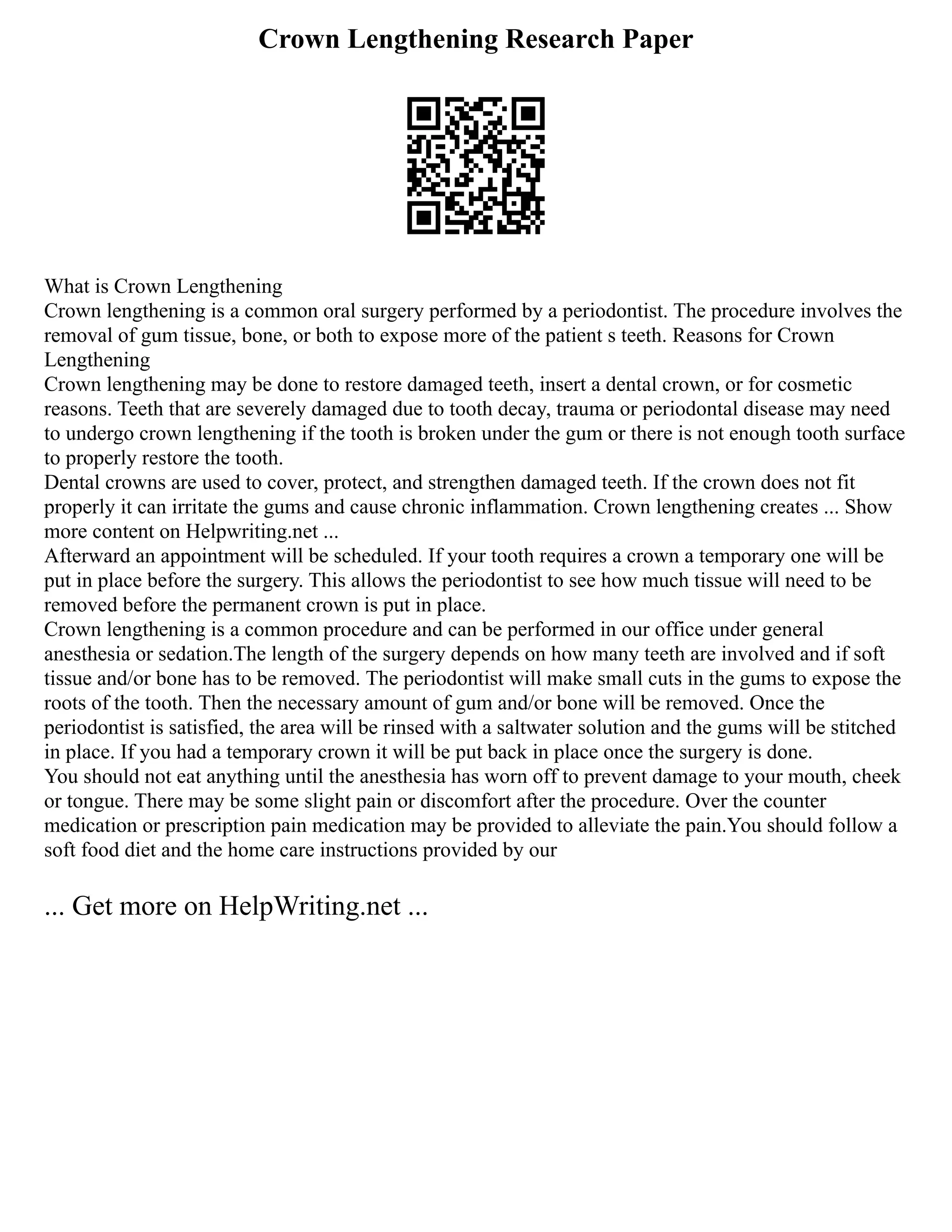 Crown Lengthening Research Paper
What is Crown Lengthening
Crown lengthening is a common oral surgery performed by a periodontist. The procedure involves the
removal of gum tissue, bone, or both to expose more of the patient s teeth. Reasons for Crown
Lengthening
Crown lengthening may be done to restore damaged teeth, insert a dental crown, or for cosmetic
reasons. Teeth that are severely damaged due to tooth decay, trauma or periodontal disease may need
to undergo crown lengthening if the tooth is broken under the gum or there is not enough tooth surface
to properly restore the tooth.
Dental crowns are used to cover, protect, and strengthen damaged teeth. If the crown does not fit
properly it can irritate the gums and cause chronic inflammation. Crown lengthening creates ... Show
more content on Helpwriting.net ...
Afterward an appointment will be scheduled. If your tooth requires a crown a temporary one will be
put in place before the surgery. This allows the periodontist to see how much tissue will need to be
removed before the permanent crown is put in place.
Crown lengthening is a common procedure and can be performed in our office under general
anesthesia or sedation.The length of the surgery depends on how many teeth are involved and if soft
tissue and/or bone has to be removed. The periodontist will make small cuts in the gums to expose the
roots of the tooth. Then the necessary amount of gum and/or bone will be removed. Once the
periodontist is satisfied, the area will be rinsed with a saltwater solution and the gums will be stitched
in place. If you had a temporary crown it will be put back in place once the surgery is done.
You should not eat anything until the anesthesia has worn off to prevent damage to your mouth, cheek
or tongue. There may be some slight pain or discomfort after the procedure. Over the counter
medication or prescription pain medication may be provided to alleviate the pain.You should follow a
soft food diet and the home care instructions provided by our
... Get more on HelpWriting.net ...
 