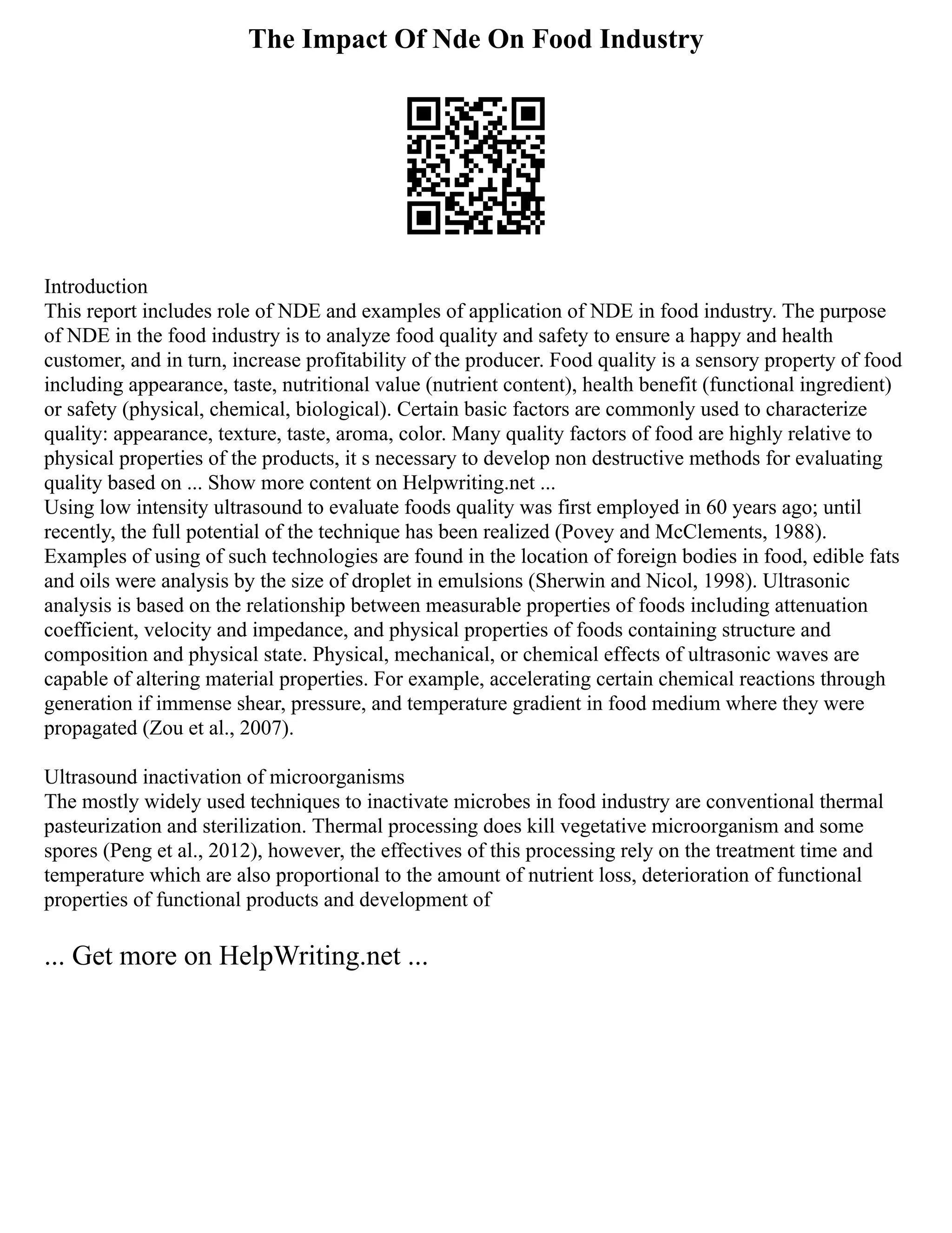 The Impact Of Nde On Food Industry
Introduction
This report includes role of NDE and examples of application of NDE in food industry. The purpose
of NDE in the food industry is to analyze food quality and safety to ensure a happy and health
customer, and in turn, increase profitability of the producer. Food quality is a sensory property of food
including appearance, taste, nutritional value (nutrient content), health benefit (functional ingredient)
or safety (physical, chemical, biological). Certain basic factors are commonly used to characterize
quality: appearance, texture, taste, aroma, color. Many quality factors of food are highly relative to
physical properties of the products, it s necessary to develop non destructive methods for evaluating
quality based on ... Show more content on Helpwriting.net ...
Using low intensity ultrasound to evaluate foods quality was first employed in 60 years ago; until
recently, the full potential of the technique has been realized (Povey and McClements, 1988).
Examples of using of such technologies are found in the location of foreign bodies in food, edible fats
and oils were analysis by the size of droplet in emulsions (Sherwin and Nicol, 1998). Ultrasonic
analysis is based on the relationship between measurable properties of foods including attenuation
coefficient, velocity and impedance, and physical properties of foods containing structure and
composition and physical state. Physical, mechanical, or chemical effects of ultrasonic waves are
capable of altering material properties. For example, accelerating certain chemical reactions through
generation if immense shear, pressure, and temperature gradient in food medium where they were
propagated (Zou et al., 2007).
Ultrasound inactivation of microorganisms
The mostly widely used techniques to inactivate microbes in food industry are conventional thermal
pasteurization and sterilization. Thermal processing does kill vegetative microorganism and some
spores (Peng et al., 2012), however, the effectives of this processing rely on the treatment time and
temperature which are also proportional to the amount of nutrient loss, deterioration of functional
properties of functional products and development of
... Get more on HelpWriting.net ...
 