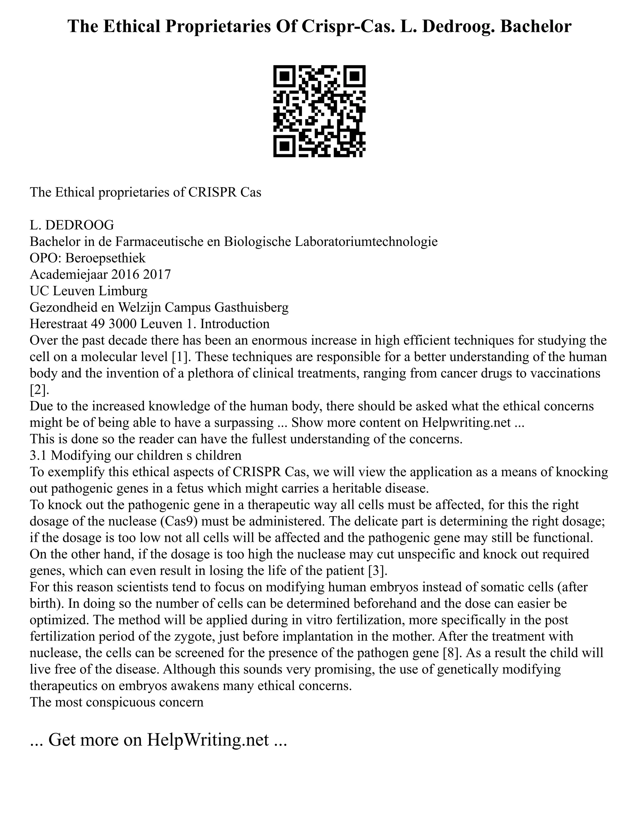 The Ethical Proprietaries Of Crispr-Cas. L. Dedroog. Bachelor
The Ethical proprietaries of CRISPR Cas
L. DEDROOG
Bachelor in de Farmaceutische en Biologische Laboratoriumtechnologie
OPO: Beroepsethiek
Academiejaar 2016 2017
UC Leuven Limburg
Gezondheid en Welzijn Campus Gasthuisberg
Herestraat 49 3000 Leuven 1. Introduction
Over the past decade there has been an enormous increase in high efficient techniques for studying the
cell on a molecular level [1]. These techniques are responsible for a better understanding of the human
body and the invention of a plethora of clinical treatments, ranging from cancer drugs to vaccinations
[2].
Due to the increased knowledge of the human body, there should be asked what the ethical concerns
might be of being able to have a surpassing ... Show more content on Helpwriting.net ...
This is done so the reader can have the fullest understanding of the concerns.
3.1 Modifying our children s children
To exemplify this ethical aspects of CRISPR Cas, we will view the application as a means of knocking
out pathogenic genes in a fetus which might carries a heritable disease.
To knock out the pathogenic gene in a therapeutic way all cells must be affected, for this the right
dosage of the nuclease (Cas9) must be administered. The delicate part is determining the right dosage;
if the dosage is too low not all cells will be affected and the pathogenic gene may still be functional.
On the other hand, if the dosage is too high the nuclease may cut unspecific and knock out required
genes, which can even result in losing the life of the patient [3].
For this reason scientists tend to focus on modifying human embryos instead of somatic cells (after
birth). In doing so the number of cells can be determined beforehand and the dose can easier be
optimized. The method will be applied during in vitro fertilization, more specifically in the post
fertilization period of the zygote, just before implantation in the mother. After the treatment with
nuclease, the cells can be screened for the presence of the pathogen gene [8]. As a result the child will
live free of the disease. Although this sounds very promising, the use of genetically modifying
therapeutics on embryos awakens many ethical concerns.
The most conspicuous concern
... Get more on HelpWriting.net ...
 