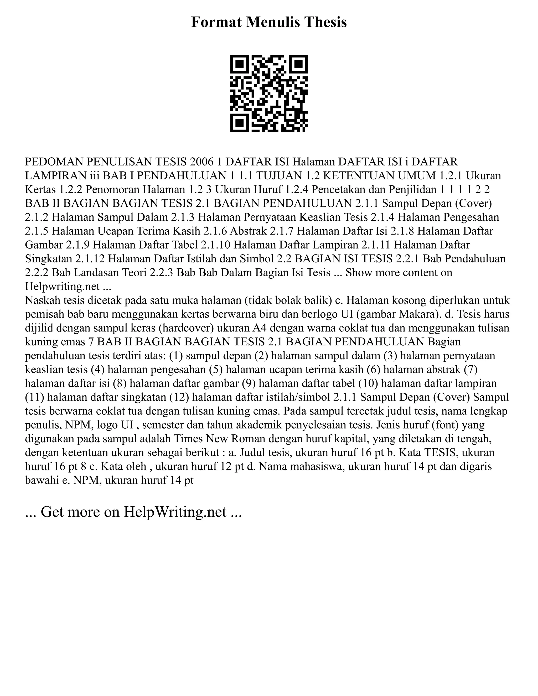 Format Menulis Thesis
PEDOMAN PENULISAN TESIS 2006 1 DAFTAR ISI Halaman DAFTAR ISI i DAFTAR
LAMPIRAN iii BAB I PENDAHULUAN 1 1.1 TUJUAN 1.2 KETENTUAN UMUM 1.2.1 Ukuran
Kertas 1.2.2 Penomoran Halaman 1.2 3 Ukuran Huruf 1.2.4 Pencetakan dan Penjilidan 1 1 1 1 2 2
BAB II BAGIAN BAGIAN TESIS 2.1 BAGIAN PENDAHULUAN 2.1.1 Sampul Depan (Cover)
2.1.2 Halaman Sampul Dalam 2.1.3 Halaman Pernyataan Keaslian Tesis 2.1.4 Halaman Pengesahan
2.1.5 Halaman Ucapan Terima Kasih 2.1.6 Abstrak 2.1.7 Halaman Daftar Isi 2.1.8 Halaman Daftar
Gambar 2.1.9 Halaman Daftar Tabel 2.1.10 Halaman Daftar Lampiran 2.1.11 Halaman Daftar
Singkatan 2.1.12 Halaman Daftar Istilah dan Simbol 2.2 BAGIAN ISI TESIS 2.2.1 Bab Pendahuluan
2.2.2 Bab Landasan Teori 2.2.3 Bab Bab Dalam Bagian Isi Tesis ... Show more content on
Helpwriting.net ...
Naskah tesis dicetak pada satu muka halaman (tidak bolak balik) c. Halaman kosong diperlukan untuk
pemisah bab baru menggunakan kertas berwarna biru dan berlogo UI (gambar Makara). d. Tesis harus
dijilid dengan sampul keras (hardcover) ukuran A4 dengan warna coklat tua dan menggunakan tulisan
kuning emas 7 BAB II BAGIAN BAGIAN TESIS 2.1 BAGIAN PENDAHULUAN Bagian
pendahuluan tesis terdiri atas: (1) sampul depan (2) halaman sampul dalam (3) halaman pernyataan
keaslian tesis (4) halaman pengesahan (5) halaman ucapan terima kasih (6) halaman abstrak (7)
halaman daftar isi (8) halaman daftar gambar (9) halaman daftar tabel (10) halaman daftar lampiran
(11) halaman daftar singkatan (12) halaman daftar istilah/simbol 2.1.1 Sampul Depan (Cover) Sampul
tesis berwarna coklat tua dengan tulisan kuning emas. Pada sampul tercetak judul tesis, nama lengkap
penulis, NPM, logo UI , semester dan tahun akademik penyelesaian tesis. Jenis huruf (font) yang
digunakan pada sampul adalah Times New Roman dengan huruf kapital, yang diletakan di tengah,
dengan ketentuan ukuran sebagai berikut : a. Judul tesis, ukuran huruf 16 pt b. Kata TESIS, ukuran
huruf 16 pt 8 c. Kata oleh , ukuran huruf 12 pt d. Nama mahasiswa, ukuran huruf 14 pt dan digaris
bawahi e. NPM, ukuran huruf 14 pt
... Get more on HelpWriting.net ...
 