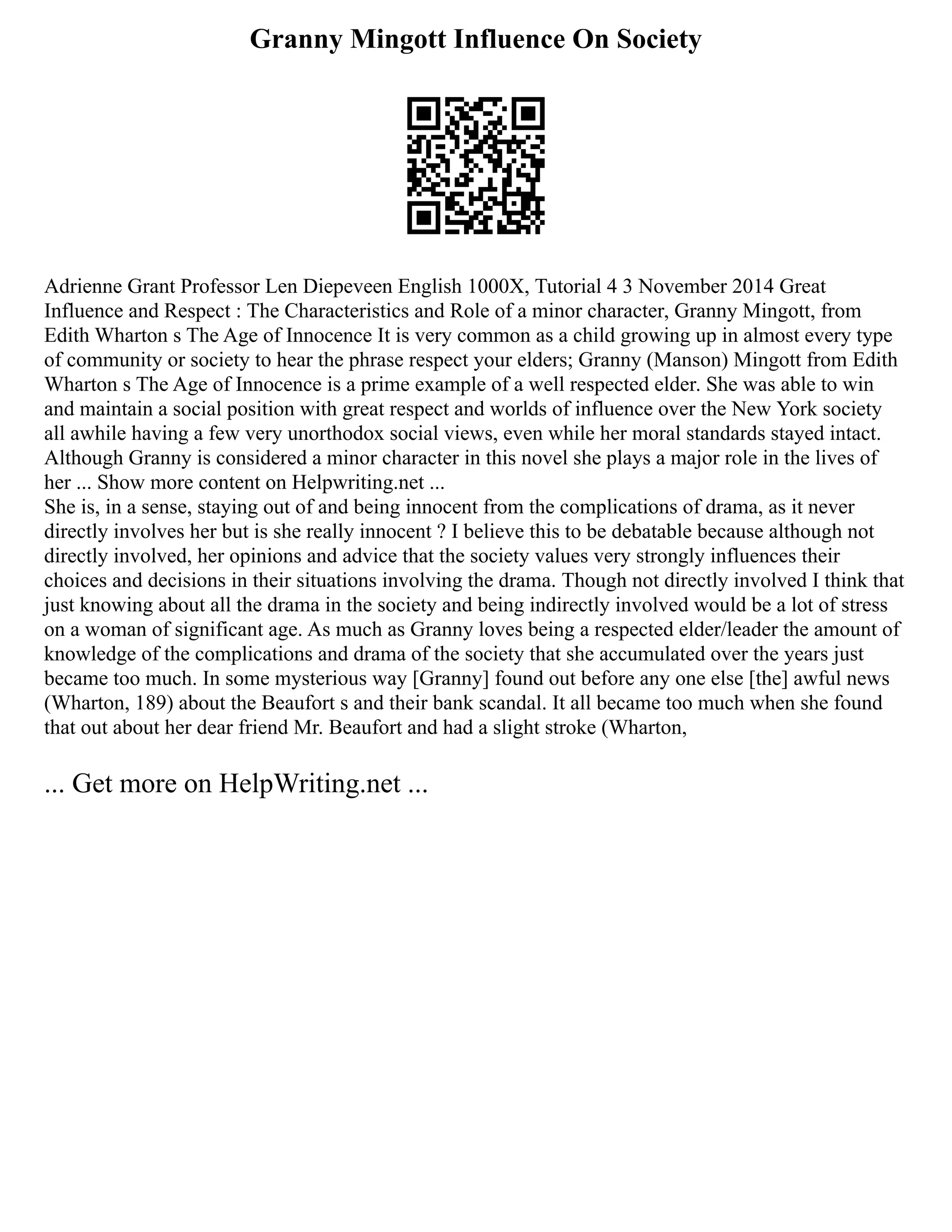 Granny Mingott Influence On Society
Adrienne Grant Professor Len Diepeveen English 1000X, Tutorial 4 3 November 2014 Great
Influence and Respect : The Characteristics and Role of a minor character, Granny Mingott, from
Edith Wharton s The Age of Innocence It is very common as a child growing up in almost every type
of community or society to hear the phrase respect your elders; Granny (Manson) Mingott from Edith
Wharton s The Age of Innocence is a prime example of a well respected elder. She was able to win
and maintain a social position with great respect and worlds of influence over the New York society
all awhile having a few very unorthodox social views, even while her moral standards stayed intact.
Although Granny is considered a minor character in this novel she plays a major role in the lives of
her ... Show more content on Helpwriting.net ...
She is, in a sense, staying out of and being innocent from the complications of drama, as it never
directly involves her but is she really innocent ? I believe this to be debatable because although not
directly involved, her opinions and advice that the society values very strongly influences their
choices and decisions in their situations involving the drama. Though not directly involved I think that
just knowing about all the drama in the society and being indirectly involved would be a lot of stress
on a woman of significant age. As much as Granny loves being a respected elder/leader the amount of
knowledge of the complications and drama of the society that she accumulated over the years just
became too much. In some mysterious way [Granny] found out before any one else [the] awful news
(Wharton, 189) about the Beaufort s and their bank scandal. It all became too much when she found
that out about her dear friend Mr. Beaufort and had a slight stroke (Wharton,
... Get more on HelpWriting.net ...
 