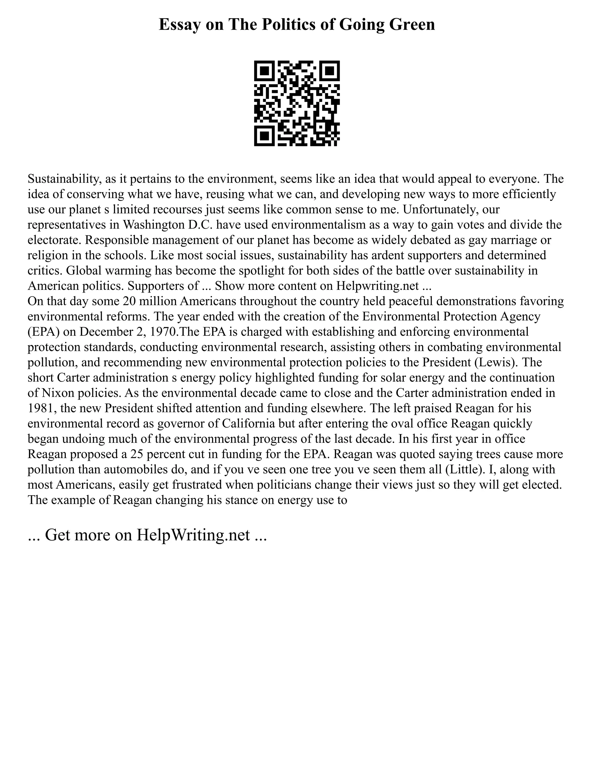 Essay on The Politics of Going Green
Sustainability, as it pertains to the environment, seems like an idea that would appeal to everyone. The
idea of conserving what we have, reusing what we can, and developing new ways to more efficiently
use our planet s limited recourses just seems like common sense to me. Unfortunately, our
representatives in Washington D.C. have used environmentalism as a way to gain votes and divide the
electorate. Responsible management of our planet has become as widely debated as gay marriage or
religion in the schools. Like most social issues, sustainability has ardent supporters and determined
critics. Global warming has become the spotlight for both sides of the battle over sustainability in
American politics. Supporters of ... Show more content on Helpwriting.net ...
On that day some 20 million Americans throughout the country held peaceful demonstrations favoring
environmental reforms. The year ended with the creation of the Environmental Protection Agency
(EPA) on December 2, 1970.The EPA is charged with establishing and enforcing environmental
protection standards, conducting environmental research, assisting others in combating environmental
pollution, and recommending new environmental protection policies to the President (Lewis). The
short Carter administration s energy policy highlighted funding for solar energy and the continuation
of Nixon policies. As the environmental decade came to close and the Carter administration ended in
1981, the new President shifted attention and funding elsewhere. The left praised Reagan for his
environmental record as governor of California but after entering the oval office Reagan quickly
began undoing much of the environmental progress of the last decade. In his first year in office
Reagan proposed a 25 percent cut in funding for the EPA. Reagan was quoted saying trees cause more
pollution than automobiles do, and if you ve seen one tree you ve seen them all (Little). I, along with
most Americans, easily get frustrated when politicians change their views just so they will get elected.
The example of Reagan changing his stance on energy use to
... Get more on HelpWriting.net ...
 
