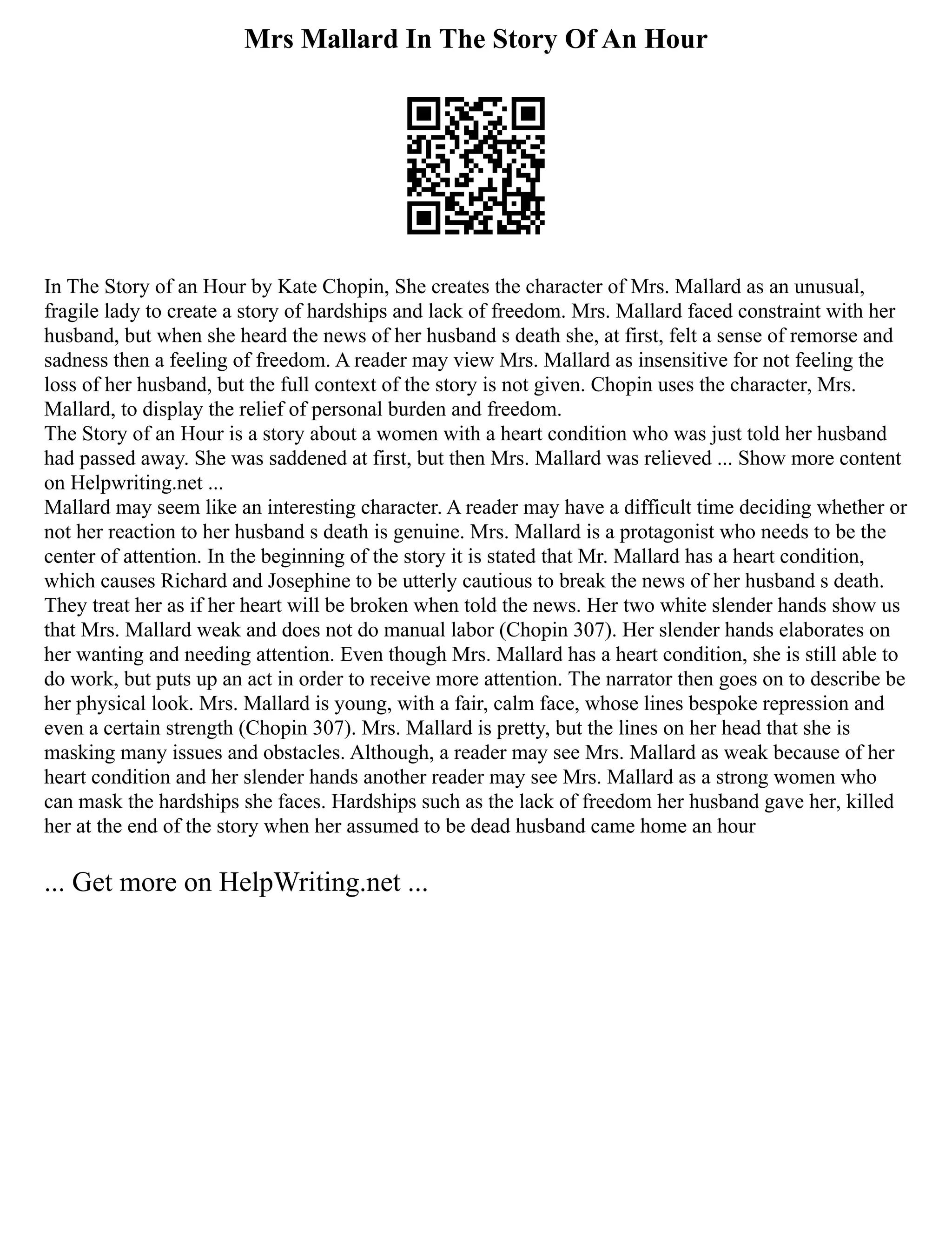 Mrs Mallard In The Story Of An Hour
In The Story of an Hour by Kate Chopin, She creates the character of Mrs. Mallard as an unusual,
fragile lady to create a story of hardships and lack of freedom. Mrs. Mallard faced constraint with her
husband, but when she heard the news of her husband s death she, at first, felt a sense of remorse and
sadness then a feeling of freedom. A reader may view Mrs. Mallard as insensitive for not feeling the
loss of her husband, but the full context of the story is not given. Chopin uses the character, Mrs.
Mallard, to display the relief of personal burden and freedom.
The Story of an Hour is a story about a women with a heart condition who was just told her husband
had passed away. She was saddened at first, but then Mrs. Mallard was relieved ... Show more content
on Helpwriting.net ...
Mallard may seem like an interesting character. A reader may have a difficult time deciding whether or
not her reaction to her husband s death is genuine. Mrs. Mallard is a protagonist who needs to be the
center of attention. In the beginning of the story it is stated that Mr. Mallard has a heart condition,
which causes Richard and Josephine to be utterly cautious to break the news of her husband s death.
They treat her as if her heart will be broken when told the news. Her two white slender hands show us
that Mrs. Mallard weak and does not do manual labor (Chopin 307). Her slender hands elaborates on
her wanting and needing attention. Even though Mrs. Mallard has a heart condition, she is still able to
do work, but puts up an act in order to receive more attention. The narrator then goes on to describe be
her physical look. Mrs. Mallard is young, with a fair, calm face, whose lines bespoke repression and
even a certain strength (Chopin 307). Mrs. Mallard is pretty, but the lines on her head that she is
masking many issues and obstacles. Although, a reader may see Mrs. Mallard as weak because of her
heart condition and her slender hands another reader may see Mrs. Mallard as a strong women who
can mask the hardships she faces. Hardships such as the lack of freedom her husband gave her, killed
her at the end of the story when her assumed to be dead husband came home an hour
... Get more on HelpWriting.net ...
 