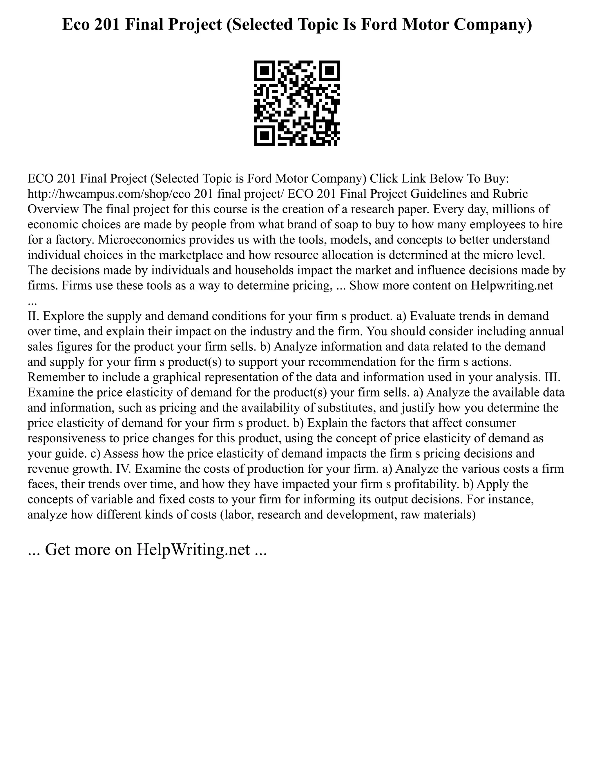 Eco 201 Final Project (Selected Topic Is Ford Motor Company)
ECO 201 Final Project (Selected Topic is Ford Motor Company) Click Link Below To Buy:
http://hwcampus.com/shop/eco 201 final project/ ECO 201 Final Project Guidelines and Rubric
Overview The final project for this course is the creation of a research paper. Every day, millions of
economic choices are made by people from what brand of soap to buy to how many employees to hire
for a factory. Microeconomics provides us with the tools, models, and concepts to better understand
individual choices in the marketplace and how resource allocation is determined at the micro level.
The decisions made by individuals and households impact the market and influence decisions made by
firms. Firms use these tools as a way to determine pricing, ... Show more content on Helpwriting.net
...
II. Explore the supply and demand conditions for your firm s product. a) Evaluate trends in demand
over time, and explain their impact on the industry and the firm. You should consider including annual
sales figures for the product your firm sells. b) Analyze information and data related to the demand
and supply for your firm s product(s) to support your recommendation for the firm s actions.
Remember to include a graphical representation of the data and information used in your analysis. III.
Examine the price elasticity of demand for the product(s) your firm sells. a) Analyze the available data
and information, such as pricing and the availability of substitutes, and justify how you determine the
price elasticity of demand for your firm s product. b) Explain the factors that affect consumer
responsiveness to price changes for this product, using the concept of price elasticity of demand as
your guide. c) Assess how the price elasticity of demand impacts the firm s pricing decisions and
revenue growth. IV. Examine the costs of production for your firm. a) Analyze the various costs a firm
faces, their trends over time, and how they have impacted your firm s profitability. b) Apply the
concepts of variable and fixed costs to your firm for informing its output decisions. For instance,
analyze how different kinds of costs (labor, research and development, raw materials)
... Get more on HelpWriting.net ...
 