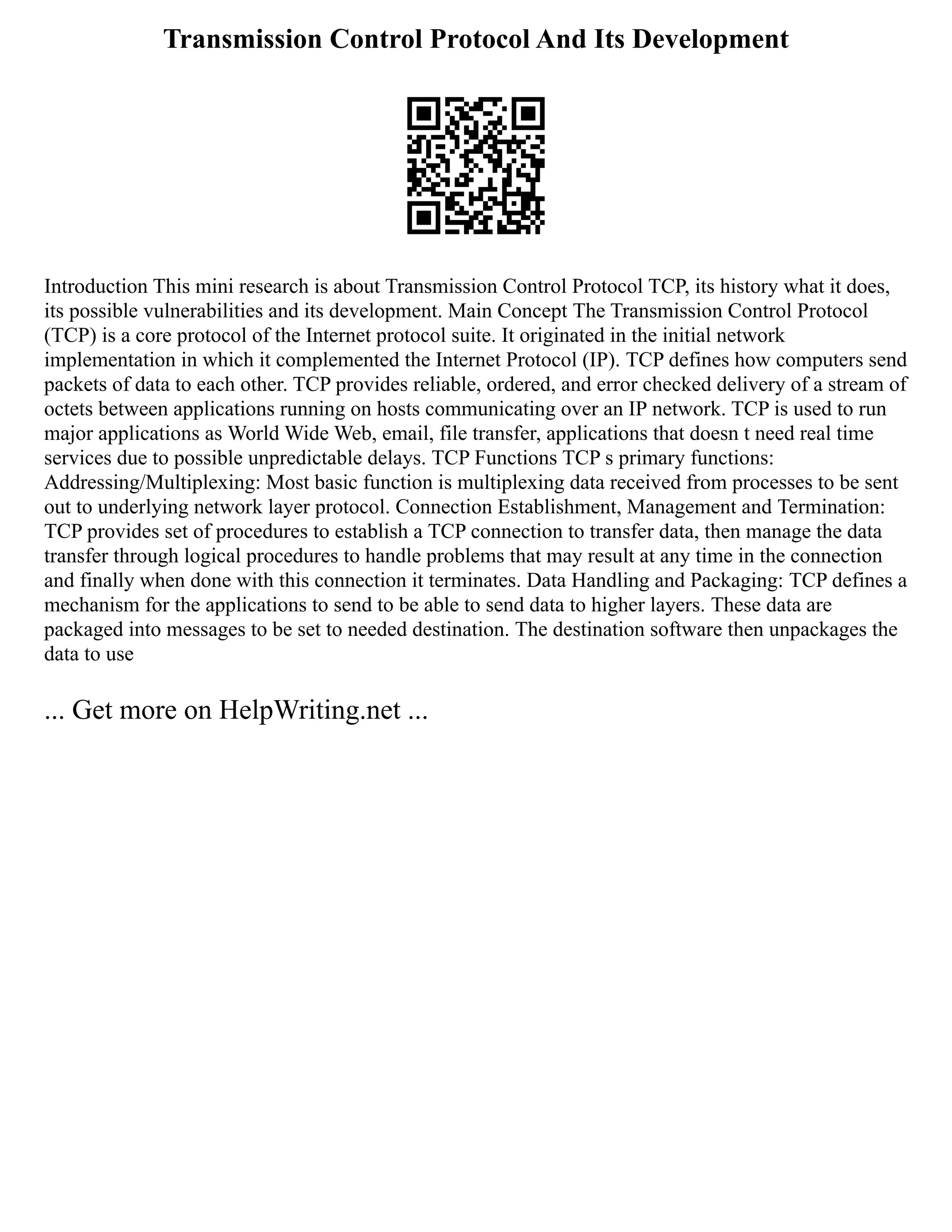 Transmission Control Protocol And Its Development
Introduction This mini research is about Transmission Control Protocol TCP, its history what it does,
its possible vulnerabilities and its development. Main Concept The Transmission Control Protocol
(TCP) is a core protocol of the Internet protocol suite. It originated in the initial network
implementation in which it complemented the Internet Protocol (IP). TCP defines how computers send
packets of data to each other. TCP provides reliable, ordered, and error checked delivery of a stream of
octets between applications running on hosts communicating over an IP network. TCP is used to run
major applications as World Wide Web, email, file transfer, applications that doesn t need real time
services due to possible unpredictable delays. TCP Functions TCP s primary functions:
Addressing/Multiplexing: Most basic function is multiplexing data received from processes to be sent
out to underlying network layer protocol. Connection Establishment, Management and Termination:
TCP provides set of procedures to establish a TCP connection to transfer data, then manage the data
transfer through logical procedures to handle problems that may result at any time in the connection
and finally when done with this connection it terminates. Data Handling and Packaging: TCP defines a
mechanism for the applications to send to be able to send data to higher layers. These data are
packaged into messages to be set to needed destination. The destination software then unpackages the
data to use
... Get more on HelpWriting.net ...
 