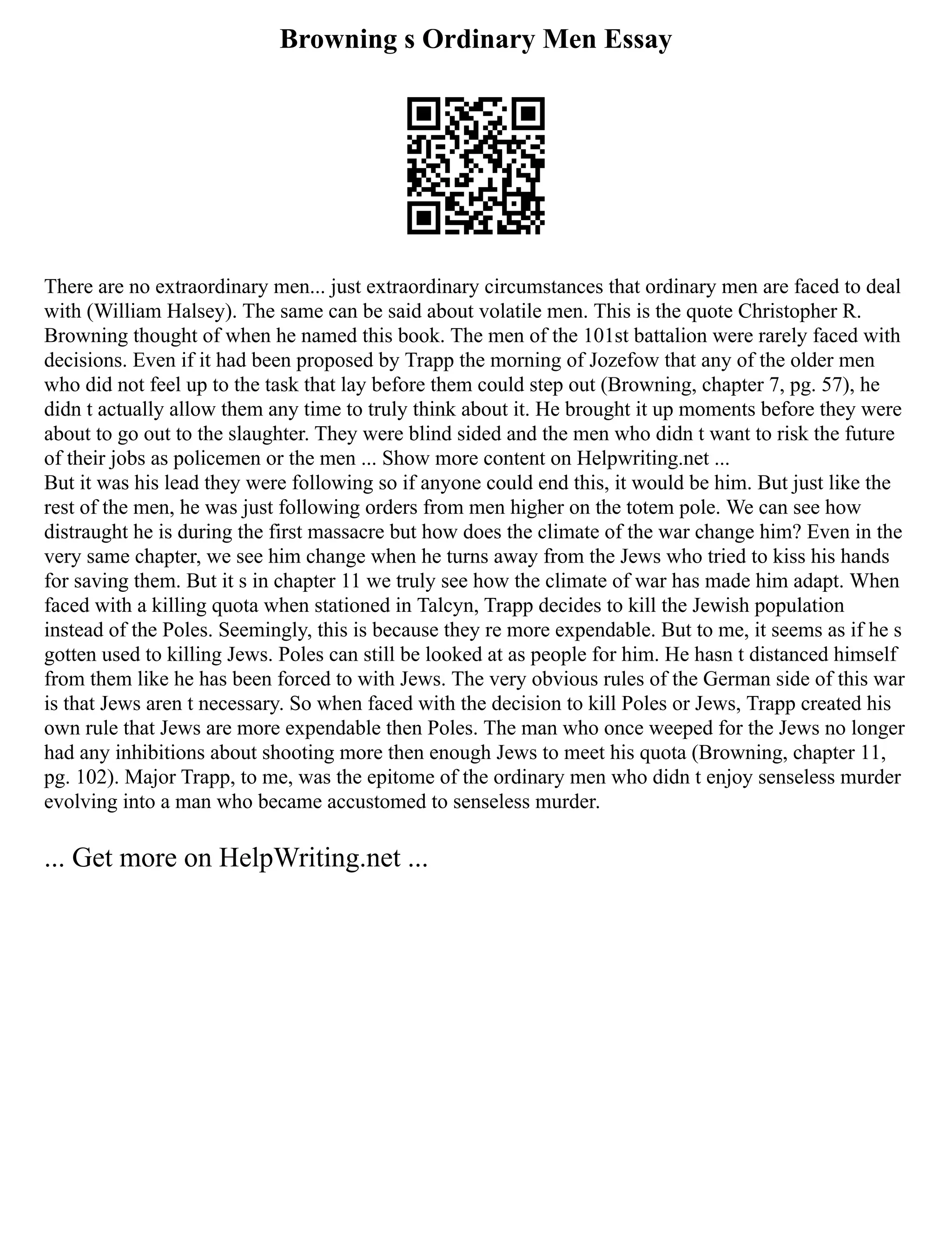 Browning s Ordinary Men Essay
There are no extraordinary men... just extraordinary circumstances that ordinary men are faced to deal
with (William Halsey). The same can be said about volatile men. This is the quote Christopher R.
Browning thought of when he named this book. The men of the 101st battalion were rarely faced with
decisions. Even if it had been proposed by Trapp the morning of Jozefow that any of the older men
who did not feel up to the task that lay before them could step out (Browning, chapter 7, pg. 57), he
didn t actually allow them any time to truly think about it. He brought it up moments before they were
about to go out to the slaughter. They were blind sided and the men who didn t want to risk the future
of their jobs as policemen or the men ... Show more content on Helpwriting.net ...
But it was his lead they were following so if anyone could end this, it would be him. But just like the
rest of the men, he was just following orders from men higher on the totem pole. We can see how
distraught he is during the first massacre but how does the climate of the war change him? Even in the
very same chapter, we see him change when he turns away from the Jews who tried to kiss his hands
for saving them. But it s in chapter 11 we truly see how the climate of war has made him adapt. When
faced with a killing quota when stationed in Talcyn, Trapp decides to kill the Jewish population
instead of the Poles. Seemingly, this is because they re more expendable. But to me, it seems as if he s
gotten used to killing Jews. Poles can still be looked at as people for him. He hasn t distanced himself
from them like he has been forced to with Jews. The very obvious rules of the German side of this war
is that Jews aren t necessary. So when faced with the decision to kill Poles or Jews, Trapp created his
own rule that Jews are more expendable then Poles. The man who once weeped for the Jews no longer
had any inhibitions about shooting more then enough Jews to meet his quota (Browning, chapter 11,
pg. 102). Major Trapp, to me, was the epitome of the ordinary men who didn t enjoy senseless murder
evolving into a man who became accustomed to senseless murder.
... Get more on HelpWriting.net ...
 