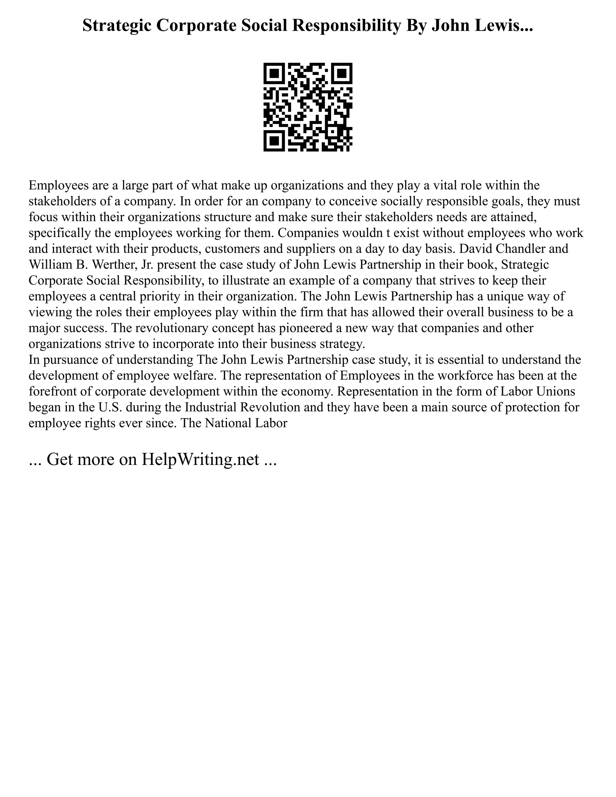Strategic Corporate Social Responsibility By John Lewis...
Employees are a large part of what make up organizations and they play a vital role within the
stakeholders of a company. In order for an company to conceive socially responsible goals, they must
focus within their organizations structure and make sure their stakeholders needs are attained,
specifically the employees working for them. Companies wouldn t exist without employees who work
and interact with their products, customers and suppliers on a day to day basis. David Chandler and
William B. Werther, Jr. present the case study of John Lewis Partnership in their book, Strategic
Corporate Social Responsibility, to illustrate an example of a company that strives to keep their
employees a central priority in their organization. The John Lewis Partnership has a unique way of
viewing the roles their employees play within the firm that has allowed their overall business to be a
major success. The revolutionary concept has pioneered a new way that companies and other
organizations strive to incorporate into their business strategy.
In pursuance of understanding The John Lewis Partnership case study, it is essential to understand the
development of employee welfare. The representation of Employees in the workforce has been at the
forefront of corporate development within the economy. Representation in the form of Labor Unions
began in the U.S. during the Industrial Revolution and they have been a main source of protection for
employee rights ever since. The National Labor
... Get more on HelpWriting.net ...
 