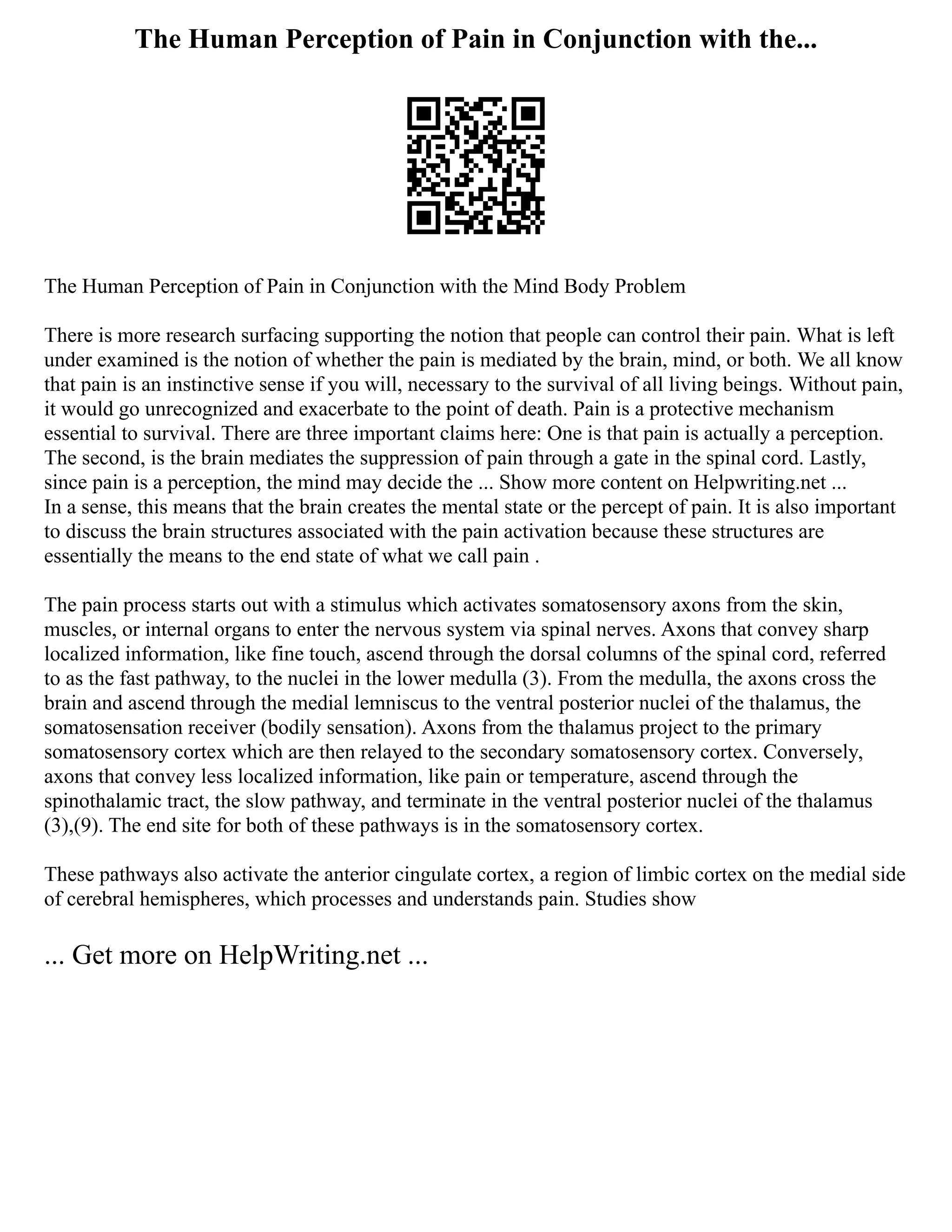 The Human Perception of Pain in Conjunction with the...
The Human Perception of Pain in Conjunction with the Mind Body Problem
There is more research surfacing supporting the notion that people can control their pain. What is left
under examined is the notion of whether the pain is mediated by the brain, mind, or both. We all know
that pain is an instinctive sense if you will, necessary to the survival of all living beings. Without pain,
it would go unrecognized and exacerbate to the point of death. Pain is a protective mechanism
essential to survival. There are three important claims here: One is that pain is actually a perception.
The second, is the brain mediates the suppression of pain through a gate in the spinal cord. Lastly,
since pain is a perception, the mind may decide the ... Show more content on Helpwriting.net ...
In a sense, this means that the brain creates the mental state or the percept of pain. It is also important
to discuss the brain structures associated with the pain activation because these structures are
essentially the means to the end state of what we call pain .
The pain process starts out with a stimulus which activates somatosensory axons from the skin,
muscles, or internal organs to enter the nervous system via spinal nerves. Axons that convey sharp
localized information, like fine touch, ascend through the dorsal columns of the spinal cord, referred
to as the fast pathway, to the nuclei in the lower medulla (3). From the medulla, the axons cross the
brain and ascend through the medial lemniscus to the ventral posterior nuclei of the thalamus, the
somatosensation receiver (bodily sensation). Axons from the thalamus project to the primary
somatosensory cortex which are then relayed to the secondary somatosensory cortex. Conversely,
axons that convey less localized information, like pain or temperature, ascend through the
spinothalamic tract, the slow pathway, and terminate in the ventral posterior nuclei of the thalamus
(3),(9). The end site for both of these pathways is in the somatosensory cortex.
These pathways also activate the anterior cingulate cortex, a region of limbic cortex on the medial side
of cerebral hemispheres, which processes and understands pain. Studies show
... Get more on HelpWriting.net ...
 