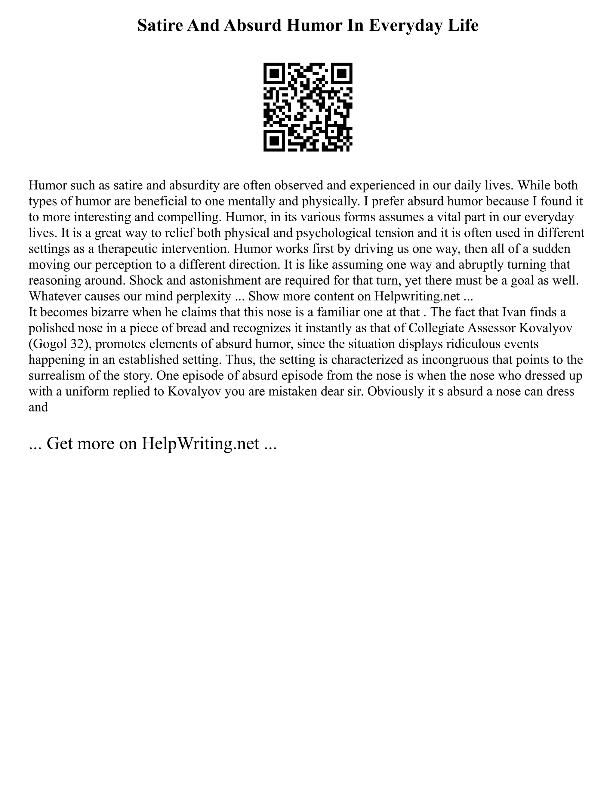 Satire And Absurd Humor In Everyday Life
Humor such as satire and absurdity are often observed and experienced in our daily lives. While both
types of humor are beneficial to one mentally and physically. I prefer absurd humor because I found it
to more interesting and compelling. Humor, in its various forms assumes a vital part in our everyday
lives. It is a great way to relief both physical and psychological tension and it is often used in different
settings as a therapeutic intervention. Humor works first by driving us one way, then all of a sudden
moving our perception to a different direction. It is like assuming one way and abruptly turning that
reasoning around. Shock and astonishment are required for that turn, yet there must be a goal as well.
Whatever causes our mind perplexity ... Show more content on Helpwriting.net ...
It becomes bizarre when he claims that this nose is a familiar one at that . The fact that Ivan finds a
polished nose in a piece of bread and recognizes it instantly as that of Collegiate Assessor Kovalyov
(Gogol 32), promotes elements of absurd humor, since the situation displays ridiculous events
happening in an established setting. Thus, the setting is characterized as incongruous that points to the
surrealism of the story. One episode of absurd episode from the nose is when the nose who dressed up
with a uniform replied to Kovalyov you are mistaken dear sir. Obviously it s absurd a nose can dress
and
... Get more on HelpWriting.net ...
 