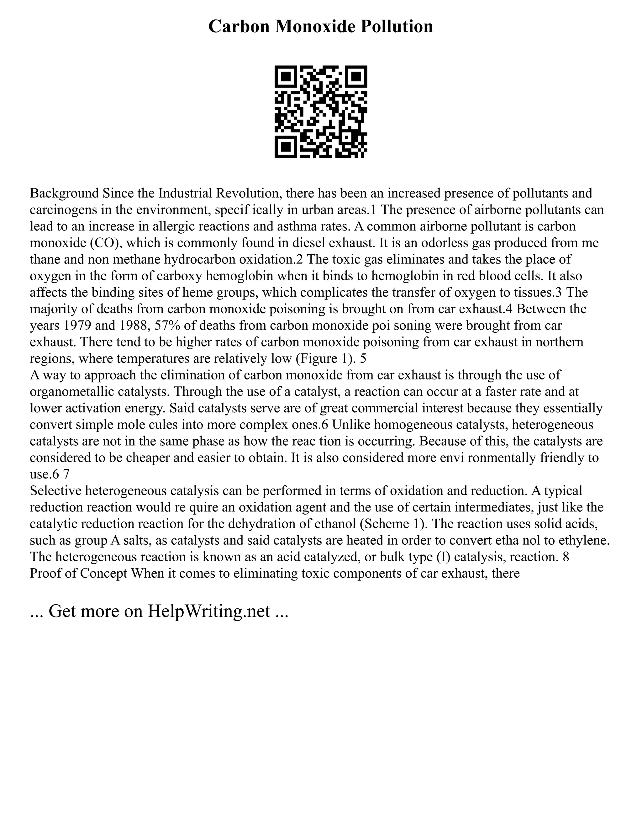 Carbon Monoxide Pollution
Background Since the Industrial Revolution, there has been an increased presence of pollutants and
carcinogens in the environment, specif ically in urban areas.1 The presence of airborne pollutants can
lead to an increase in allergic reactions and asthma rates. A common airborne pollutant is carbon
monoxide (CO), which is commonly found in diesel exhaust. It is an odorless gas produced from me
thane and non methane hydrocarbon oxidation.2 The toxic gas eliminates and takes the place of
oxygen in the form of carboxy hemoglobin when it binds to hemoglobin in red blood cells. It also
affects the binding sites of heme groups, which complicates the transfer of oxygen to tissues.3 The
majority of deaths from carbon monoxide poisoning is brought on from car exhaust.4 Between the
years 1979 and 1988, 57% of deaths from carbon monoxide poi soning were brought from car
exhaust. There tend to be higher rates of carbon monoxide poisoning from car exhaust in northern
regions, where temperatures are relatively low (Figure 1). 5
A way to approach the elimination of carbon monoxide from car exhaust is through the use of
organometallic catalysts. Through the use of a catalyst, a reaction can occur at a faster rate and at
lower activation energy. Said catalysts serve are of great commercial interest because they essentially
convert simple mole cules into more complex ones.6 Unlike homogeneous catalysts, heterogeneous
catalysts are not in the same phase as how the reac tion is occurring. Because of this, the catalysts are
considered to be cheaper and easier to obtain. It is also considered more envi ronmentally friendly to
use.6 7
Selective heterogeneous catalysis can be performed in terms of oxidation and reduction. A typical
reduction reaction would re quire an oxidation agent and the use of certain intermediates, just like the
catalytic reduction reaction for the dehydration of ethanol (Scheme 1). The reaction uses solid acids,
such as group A salts, as catalysts and said catalysts are heated in order to convert etha nol to ethylene.
The heterogeneous reaction is known as an acid catalyzed, or bulk type (I) catalysis, reaction. 8
Proof of Concept When it comes to eliminating toxic components of car exhaust, there
... Get more on HelpWriting.net ...
 