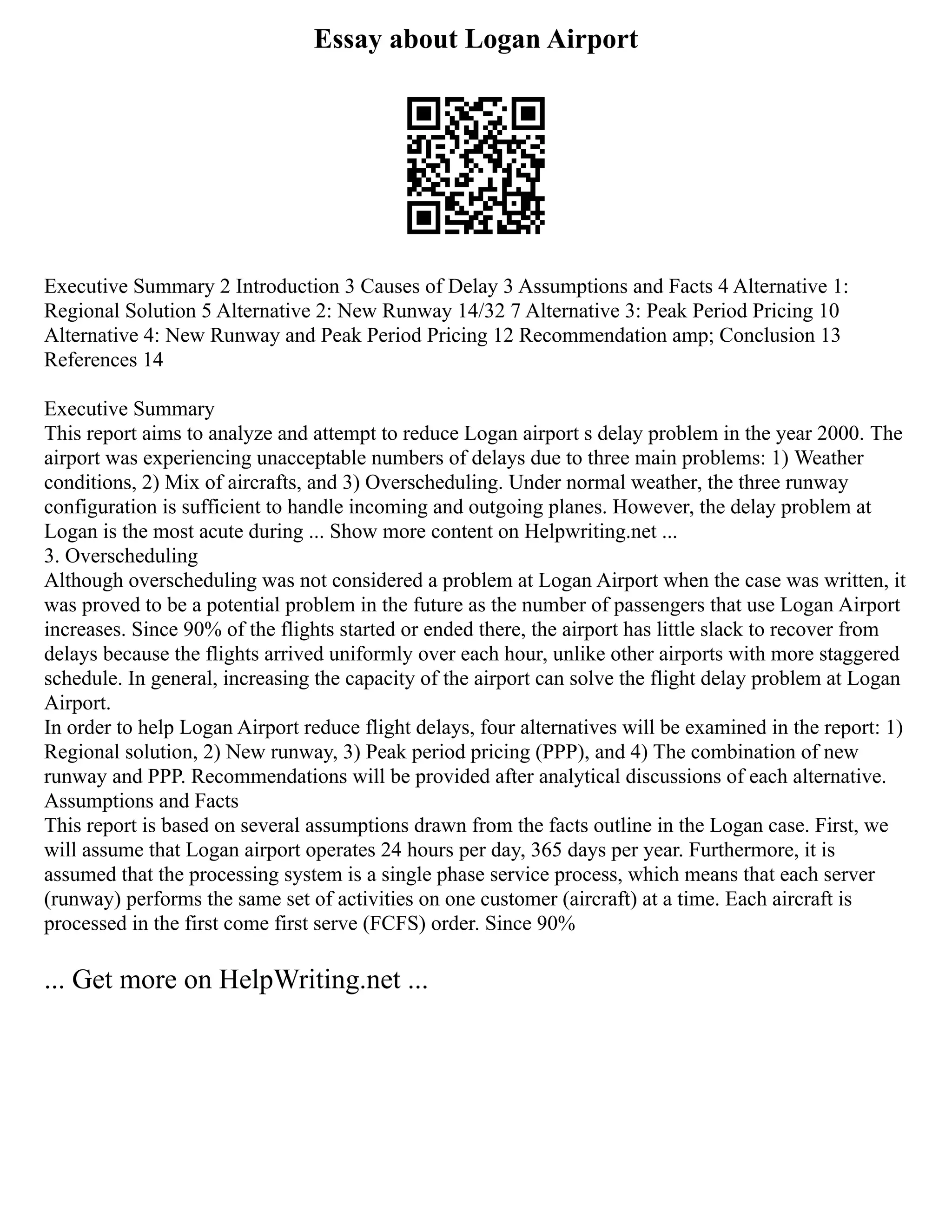 Essay about Logan Airport
Executive Summary 2 Introduction 3 Causes of Delay 3 Assumptions and Facts 4 Alternative 1:
Regional Solution 5 Alternative 2: New Runway 14/32 7 Alternative 3: Peak Period Pricing 10
Alternative 4: New Runway and Peak Period Pricing 12 Recommendation amp; Conclusion 13
References 14
Executive Summary
This report aims to analyze and attempt to reduce Logan airport s delay problem in the year 2000. The
airport was experiencing unacceptable numbers of delays due to three main problems: 1) Weather
conditions, 2) Mix of aircrafts, and 3) Overscheduling. Under normal weather, the three runway
configuration is sufficient to handle incoming and outgoing planes. However, the delay problem at
Logan is the most acute during ... Show more content on Helpwriting.net ...
3. Overscheduling
Although overscheduling was not considered a problem at Logan Airport when the case was written, it
was proved to be a potential problem in the future as the number of passengers that use Logan Airport
increases. Since 90% of the flights started or ended there, the airport has little slack to recover from
delays because the flights arrived uniformly over each hour, unlike other airports with more staggered
schedule. In general, increasing the capacity of the airport can solve the flight delay problem at Logan
Airport.
In order to help Logan Airport reduce flight delays, four alternatives will be examined in the report: 1)
Regional solution, 2) New runway, 3) Peak period pricing (PPP), and 4) The combination of new
runway and PPP. Recommendations will be provided after analytical discussions of each alternative.
Assumptions and Facts
This report is based on several assumptions drawn from the facts outline in the Logan case. First, we
will assume that Logan airport operates 24 hours per day, 365 days per year. Furthermore, it is
assumed that the processing system is a single phase service process, which means that each server
(runway) performs the same set of activities on one customer (aircraft) at a time. Each aircraft is
processed in the first come first serve (FCFS) order. Since 90%
... Get more on HelpWriting.net ...
 