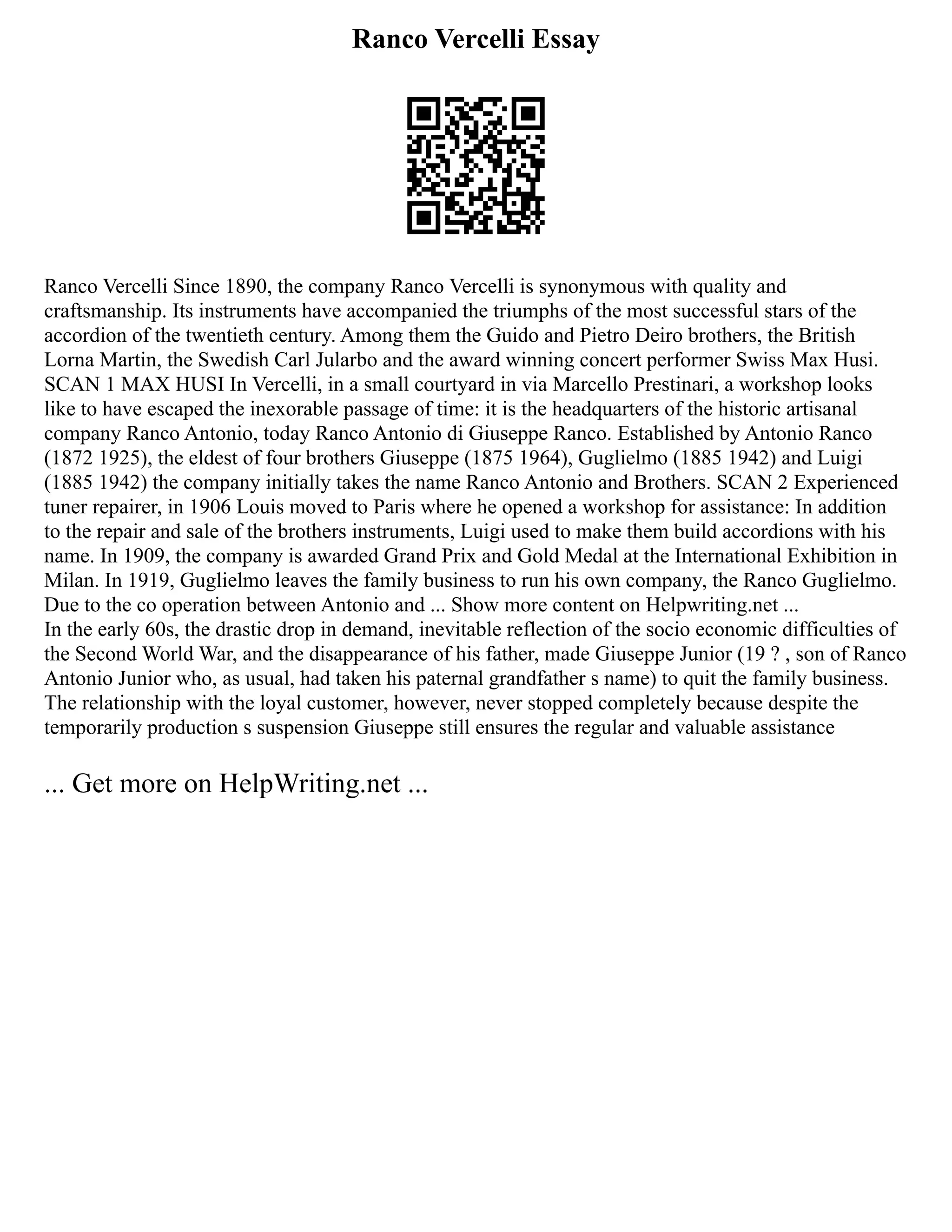 Ranco Vercelli Essay
Ranco Vercelli Since 1890, the company Ranco Vercelli is synonymous with quality and
craftsmanship. Its instruments have accompanied the triumphs of the most successful stars of the
accordion of the twentieth century. Among them the Guido and Pietro Deiro brothers, the British
Lorna Martin, the Swedish Carl Jularbo and the award winning concert performer Swiss Max Husi.
SCAN 1 MAX HUSI In Vercelli, in a small courtyard in via Marcello Prestinari, a workshop looks
like to have escaped the inexorable passage of time: it is the headquarters of the historic artisanal
company Ranco Antonio, today Ranco Antonio di Giuseppe Ranco. Established by Antonio Ranco
(1872 1925), the eldest of four brothers Giuseppe (1875 1964), Guglielmo (1885 1942) and Luigi
(1885 1942) the company initially takes the name Ranco Antonio and Brothers. SCAN 2 Experienced
tuner repairer, in 1906 Louis moved to Paris where he opened a workshop for assistance: In addition
to the repair and sale of the brothers instruments, Luigi used to make them build accordions with his
name. In 1909, the company is awarded Grand Prix and Gold Medal at the International Exhibition in
Milan. In 1919, Guglielmo leaves the family business to run his own company, the Ranco Guglielmo.
Due to the co operation between Antonio and ... Show more content on Helpwriting.net ...
In the early 60s, the drastic drop in demand, inevitable reflection of the socio economic difficulties of
the Second World War, and the disappearance of his father, made Giuseppe Junior (19 ? , son of Ranco
Antonio Junior who, as usual, had taken his paternal grandfather s name) to quit the family business.
The relationship with the loyal customer, however, never stopped completely because despite the
temporarily production s suspension Giuseppe still ensures the regular and valuable assistance
... Get more on HelpWriting.net ...
 