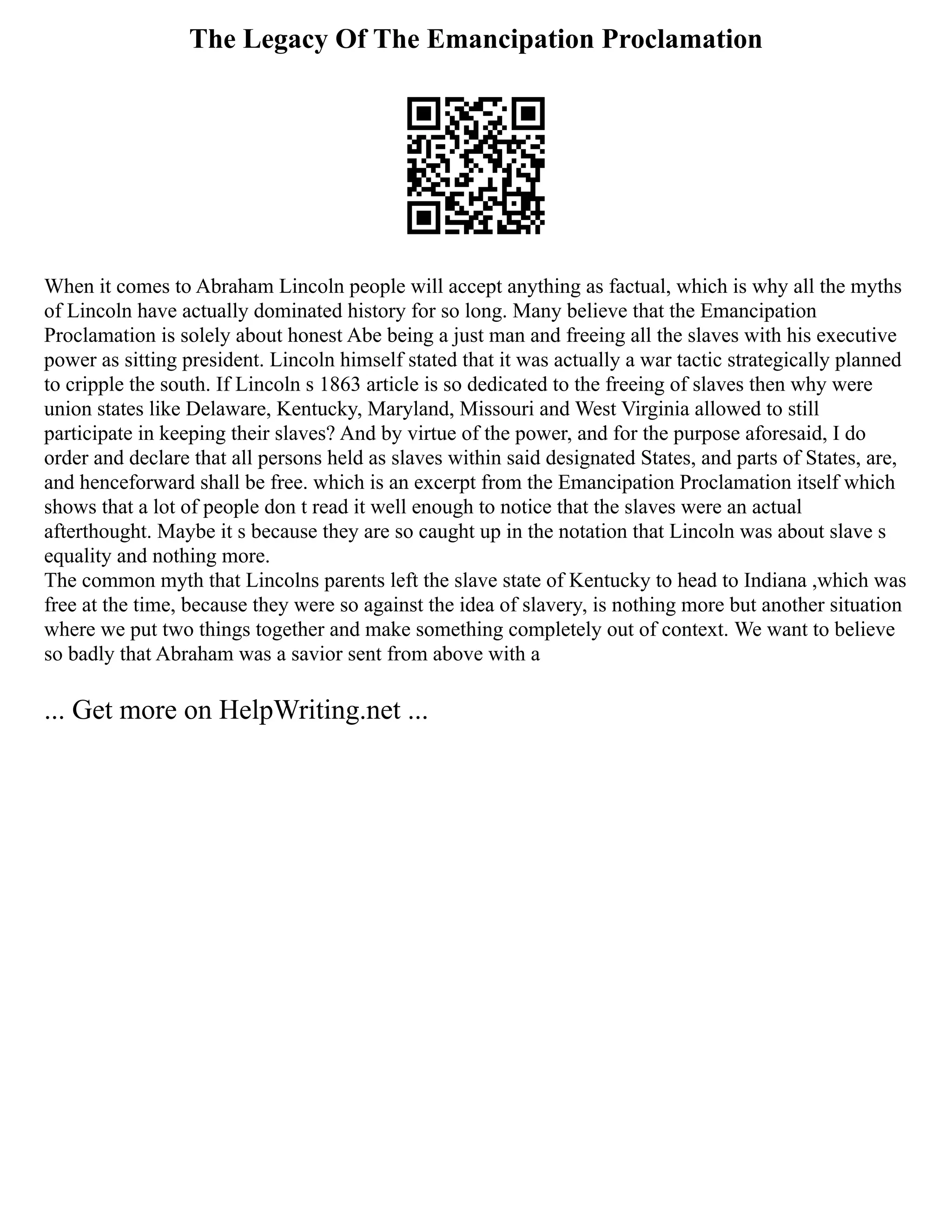 The Legacy Of The Emancipation Proclamation
When it comes to Abraham Lincoln people will accept anything as factual, which is why all the myths
of Lincoln have actually dominated history for so long. Many believe that the Emancipation
Proclamation is solely about honest Abe being a just man and freeing all the slaves with his executive
power as sitting president. Lincoln himself stated that it was actually a war tactic strategically planned
to cripple the south. If Lincoln s 1863 article is so dedicated to the freeing of slaves then why were
union states like Delaware, Kentucky, Maryland, Missouri and West Virginia allowed to still
participate in keeping their slaves? And by virtue of the power, and for the purpose aforesaid, I do
order and declare that all persons held as slaves within said designated States, and parts of States, are,
and henceforward shall be free. which is an excerpt from the Emancipation Proclamation itself which
shows that a lot of people don t read it well enough to notice that the slaves were an actual
afterthought. Maybe it s because they are so caught up in the notation that Lincoln was about slave s
equality and nothing more.
The common myth that Lincolns parents left the slave state of Kentucky to head to Indiana ,which was
free at the time, because they were so against the idea of slavery, is nothing more but another situation
where we put two things together and make something completely out of context. We want to believe
so badly that Abraham was a savior sent from above with a
... Get more on HelpWriting.net ...
 