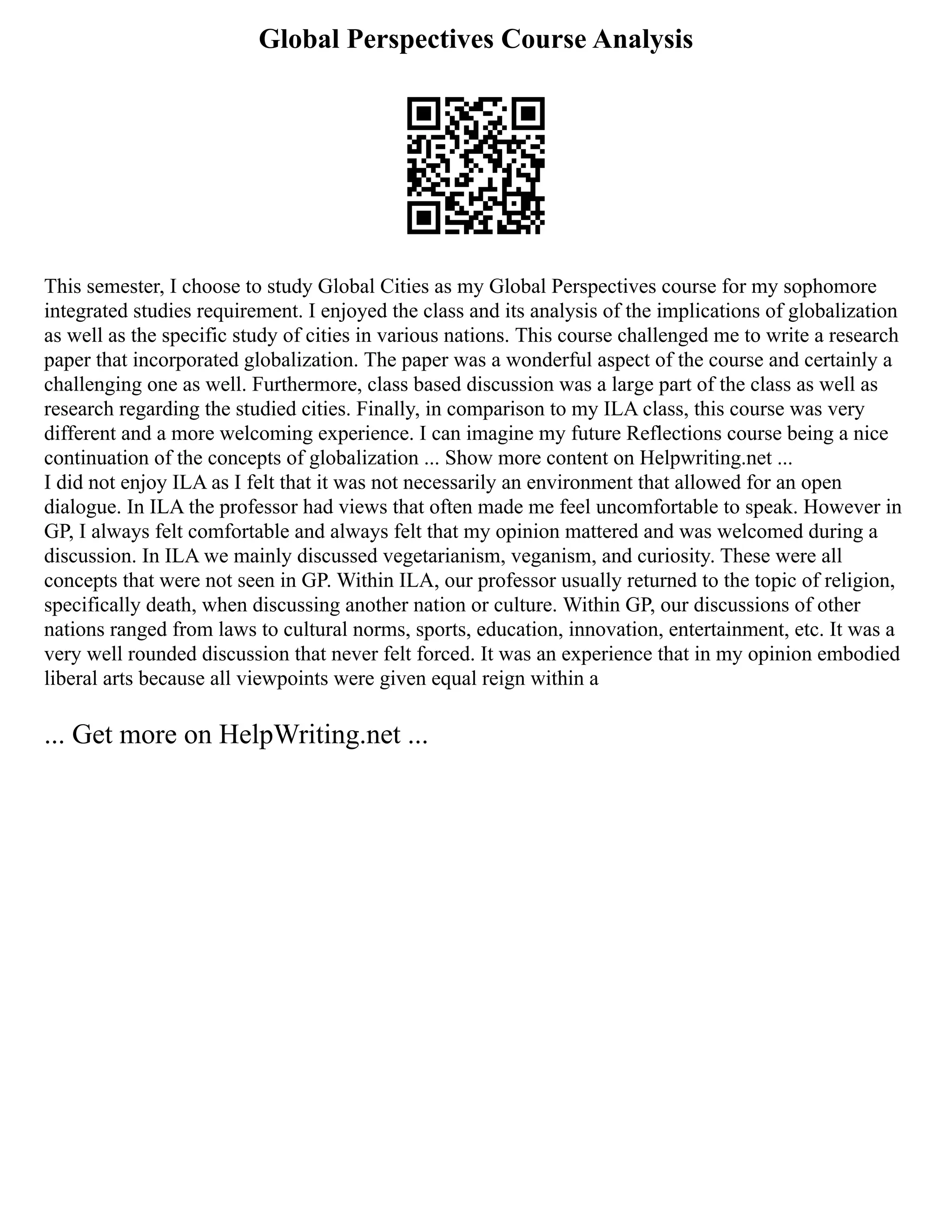Global Perspectives Course Analysis
This semester, I choose to study Global Cities as my Global Perspectives course for my sophomore
integrated studies requirement. I enjoyed the class and its analysis of the implications of globalization
as well as the specific study of cities in various nations. This course challenged me to write a research
paper that incorporated globalization. The paper was a wonderful aspect of the course and certainly a
challenging one as well. Furthermore, class based discussion was a large part of the class as well as
research regarding the studied cities. Finally, in comparison to my ILA class, this course was very
different and a more welcoming experience. I can imagine my future Reflections course being a nice
continuation of the concepts of globalization ... Show more content on Helpwriting.net ...
I did not enjoy ILA as I felt that it was not necessarily an environment that allowed for an open
dialogue. In ILA the professor had views that often made me feel uncomfortable to speak. However in
GP, I always felt comfortable and always felt that my opinion mattered and was welcomed during a
discussion. In ILA we mainly discussed vegetarianism, veganism, and curiosity. These were all
concepts that were not seen in GP. Within ILA, our professor usually returned to the topic of religion,
specifically death, when discussing another nation or culture. Within GP, our discussions of other
nations ranged from laws to cultural norms, sports, education, innovation, entertainment, etc. It was a
very well rounded discussion that never felt forced. It was an experience that in my opinion embodied
liberal arts because all viewpoints were given equal reign within a
... Get more on HelpWriting.net ...
 