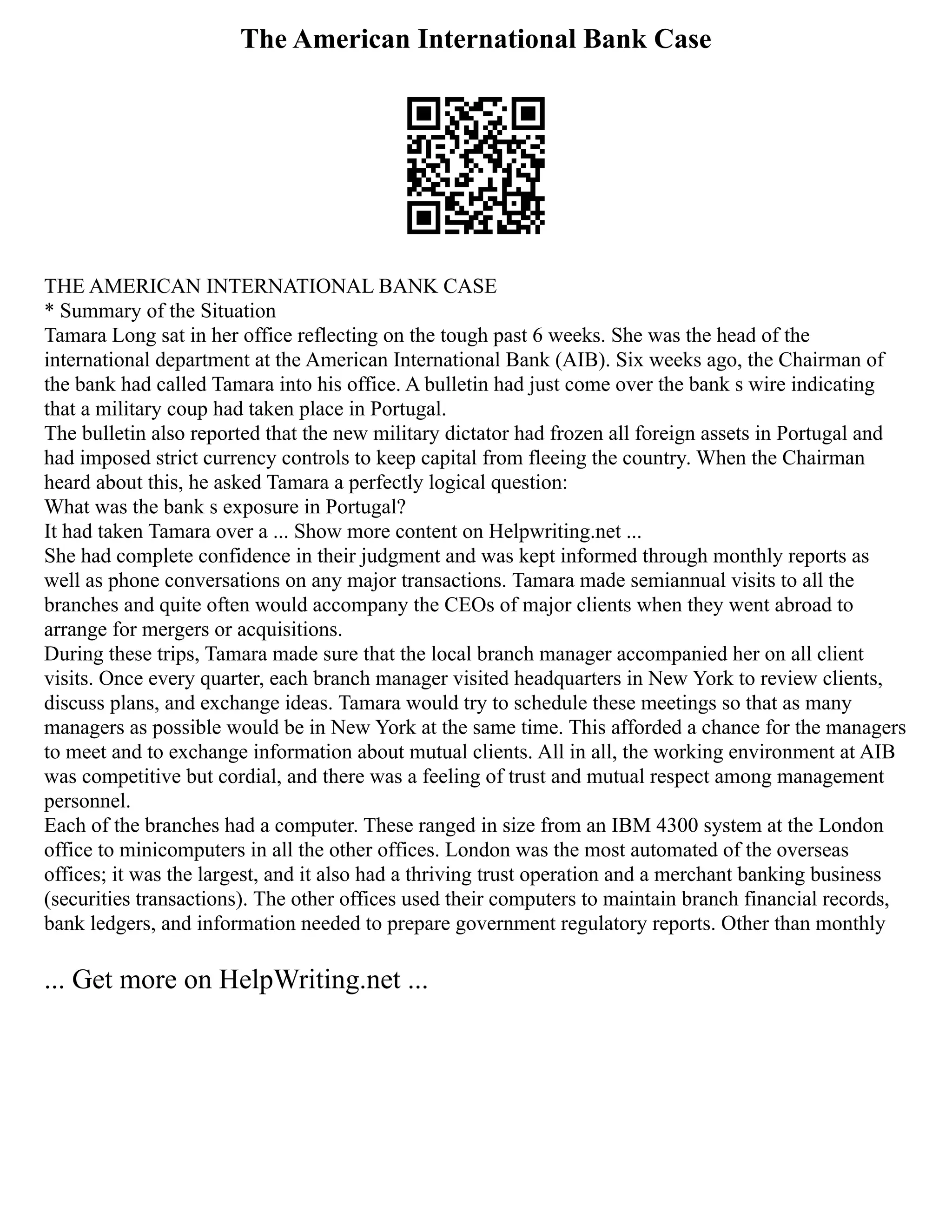 The American International Bank Case
THE AMERICAN INTERNATIONAL BANK CASE
* Summary of the Situation
Tamara Long sat in her office reflecting on the tough past 6 weeks. She was the head of the
international department at the American International Bank (AIB). Six weeks ago, the Chairman of
the bank had called Tamara into his office. A bulletin had just come over the bank s wire indicating
that a military coup had taken place in Portugal.
The bulletin also reported that the new military dictator had frozen all foreign assets in Portugal and
had imposed strict currency controls to keep capital from fleeing the country. When the Chairman
heard about this, he asked Tamara a perfectly logical question:
What was the bank s exposure in Portugal?
It had taken Tamara over a ... Show more content on Helpwriting.net ...
She had complete confidence in their judgment and was kept informed through monthly reports as
well as phone conversations on any major transactions. Tamara made semiannual visits to all the
branches and quite often would accompany the CEOs of major clients when they went abroad to
arrange for mergers or acquisitions.
During these trips, Tamara made sure that the local branch manager accompanied her on all client
visits. Once every quarter, each branch manager visited headquarters in New York to review clients,
discuss plans, and exchange ideas. Tamara would try to schedule these meetings so that as many
managers as possible would be in New York at the same time. This afforded a chance for the managers
to meet and to exchange information about mutual clients. All in all, the working environment at AIB
was competitive but cordial, and there was a feeling of trust and mutual respect among management
personnel.
Each of the branches had a computer. These ranged in size from an IBM 4300 system at the London
office to minicomputers in all the other offices. London was the most automated of the overseas
offices; it was the largest, and it also had a thriving trust operation and a merchant banking business
(securities transactions). The other offices used their computers to maintain branch financial records,
bank ledgers, and information needed to prepare government regulatory reports. Other than monthly
... Get more on HelpWriting.net ...
 