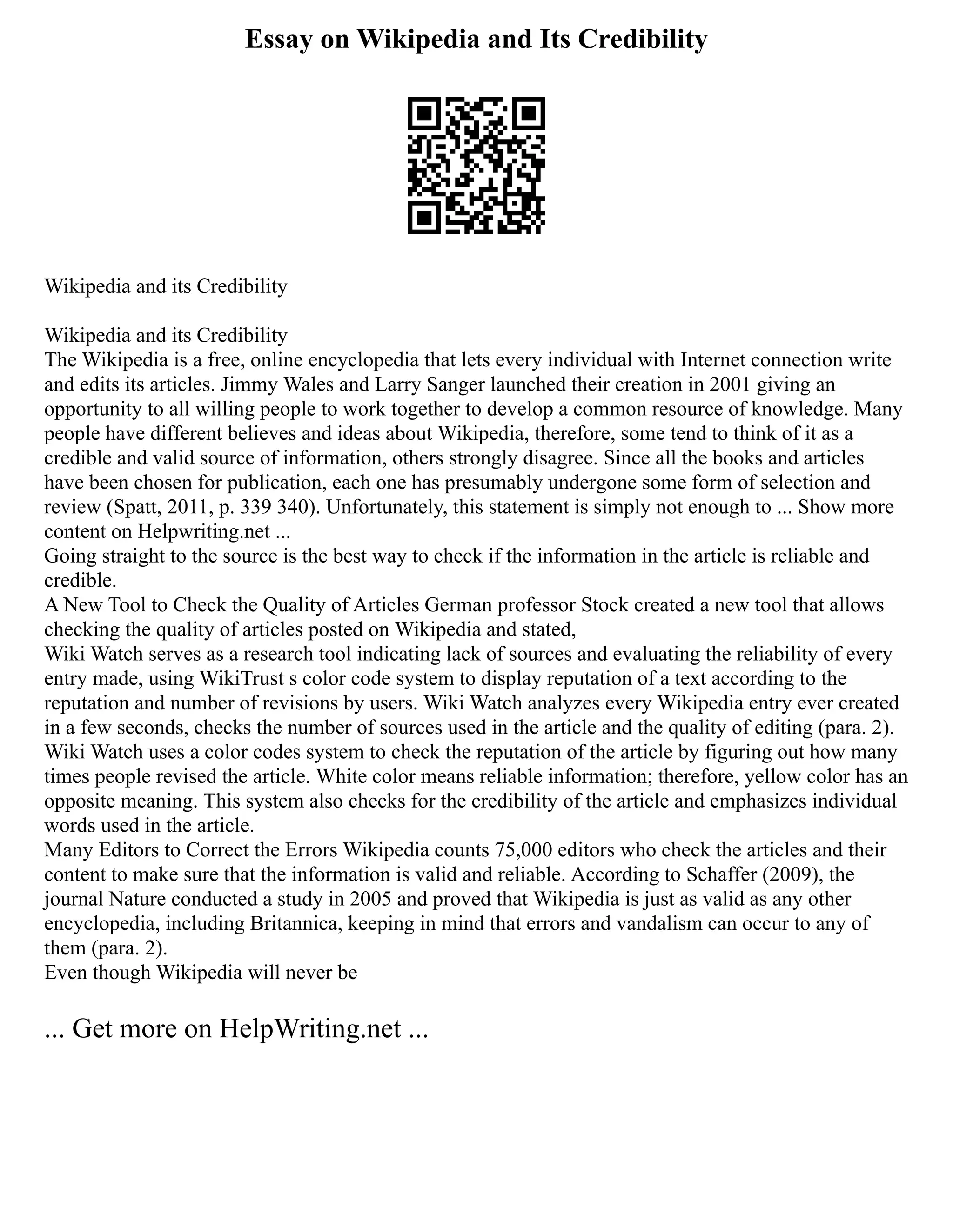 Essay on Wikipedia and Its Credibility
Wikipedia and its Credibility
Wikipedia and its Credibility
The Wikipedia is a free, online encyclopedia that lets every individual with Internet connection write
and edits its articles. Jimmy Wales and Larry Sanger launched their creation in 2001 giving an
opportunity to all willing people to work together to develop a common resource of knowledge. Many
people have different believes and ideas about Wikipedia, therefore, some tend to think of it as a
credible and valid source of information, others strongly disagree. Since all the books and articles
have been chosen for publication, each one has presumably undergone some form of selection and
review (Spatt, 2011, p. 339 340). Unfortunately, this statement is simply not enough to ... Show more
content on Helpwriting.net ...
Going straight to the source is the best way to check if the information in the article is reliable and
credible.
A New Tool to Check the Quality of Articles German professor Stock created a new tool that allows
checking the quality of articles posted on Wikipedia and stated,
Wiki Watch serves as a research tool indicating lack of sources and evaluating the reliability of every
entry made, using WikiTrust s color code system to display reputation of a text according to the
reputation and number of revisions by users. Wiki Watch analyzes every Wikipedia entry ever created
in a few seconds, checks the number of sources used in the article and the quality of editing (para. 2).
Wiki Watch uses a color codes system to check the reputation of the article by figuring out how many
times people revised the article. White color means reliable information; therefore, yellow color has an
opposite meaning. This system also checks for the credibility of the article and emphasizes individual
words used in the article.
Many Editors to Correct the Errors Wikipedia counts 75,000 editors who check the articles and their
content to make sure that the information is valid and reliable. According to Schaffer (2009), the
journal Nature conducted a study in 2005 and proved that Wikipedia is just as valid as any other
encyclopedia, including Britannica, keeping in mind that errors and vandalism can occur to any of
them (para. 2).
Even though Wikipedia will never be
... Get more on HelpWriting.net ...
 