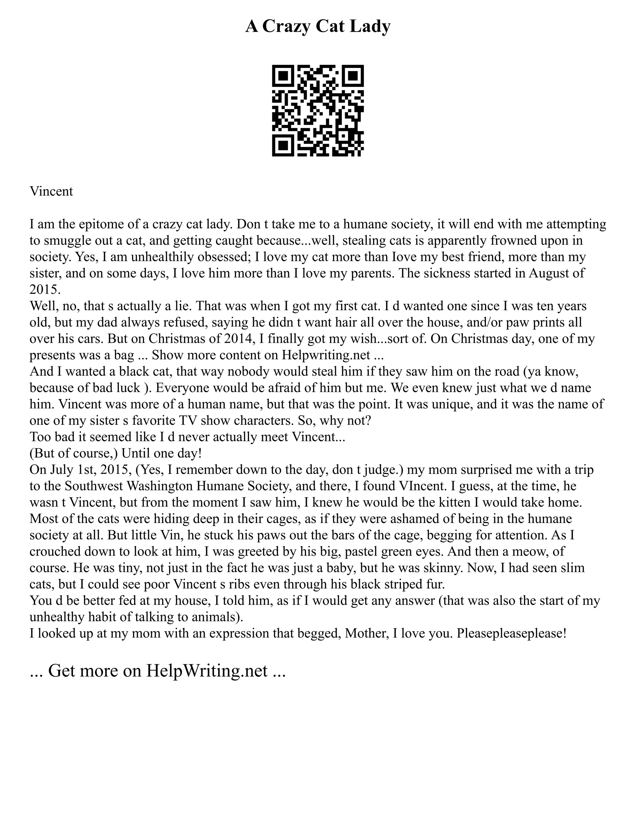A Crazy Cat Lady
Vincent
I am the epitome of a crazy cat lady. Don t take me to a humane society, it will end with me attempting
to smuggle out a cat, and getting caught because...well, stealing cats is apparently frowned upon in
society. Yes, I am unhealthily obsessed; I love my cat more than Iove my best friend, more than my
sister, and on some days, I love him more than I love my parents. The sickness started in August of
2015.
Well, no, that s actually a lie. That was when I got my first cat. I d wanted one since I was ten years
old, but my dad always refused, saying he didn t want hair all over the house, and/or paw prints all
over his cars. But on Christmas of 2014, I finally got my wish...sort of. On Christmas day, one of my
presents was a bag ... Show more content on Helpwriting.net ...
And I wanted a black cat, that way nobody would steal him if they saw him on the road (ya know,
because of bad luck ). Everyone would be afraid of him but me. We even knew just what we d name
him. Vincent was more of a human name, but that was the point. It was unique, and it was the name of
one of my sister s favorite TV show characters. So, why not?
Too bad it seemed like I d never actually meet Vincent...
(But of course,) Until one day!
On July 1st, 2015, (Yes, I remember down to the day, don t judge.) my mom surprised me with a trip
to the Southwest Washington Humane Society, and there, I found VIncent. I guess, at the time, he
wasn t Vincent, but from the moment I saw him, I knew he would be the kitten I would take home.
Most of the cats were hiding deep in their cages, as if they were ashamed of being in the humane
society at all. But little Vin, he stuck his paws out the bars of the cage, begging for attention. As I
crouched down to look at him, I was greeted by his big, pastel green eyes. And then a meow, of
course. He was tiny, not just in the fact he was just a baby, but he was skinny. Now, I had seen slim
cats, but I could see poor Vincent s ribs even through his black striped fur.
You d be better fed at my house, I told him, as if I would get any answer (that was also the start of my
unhealthy habit of talking to animals).
I looked up at my mom with an expression that begged, Mother, I love you. Pleasepleaseplease!
... Get more on HelpWriting.net ...
 