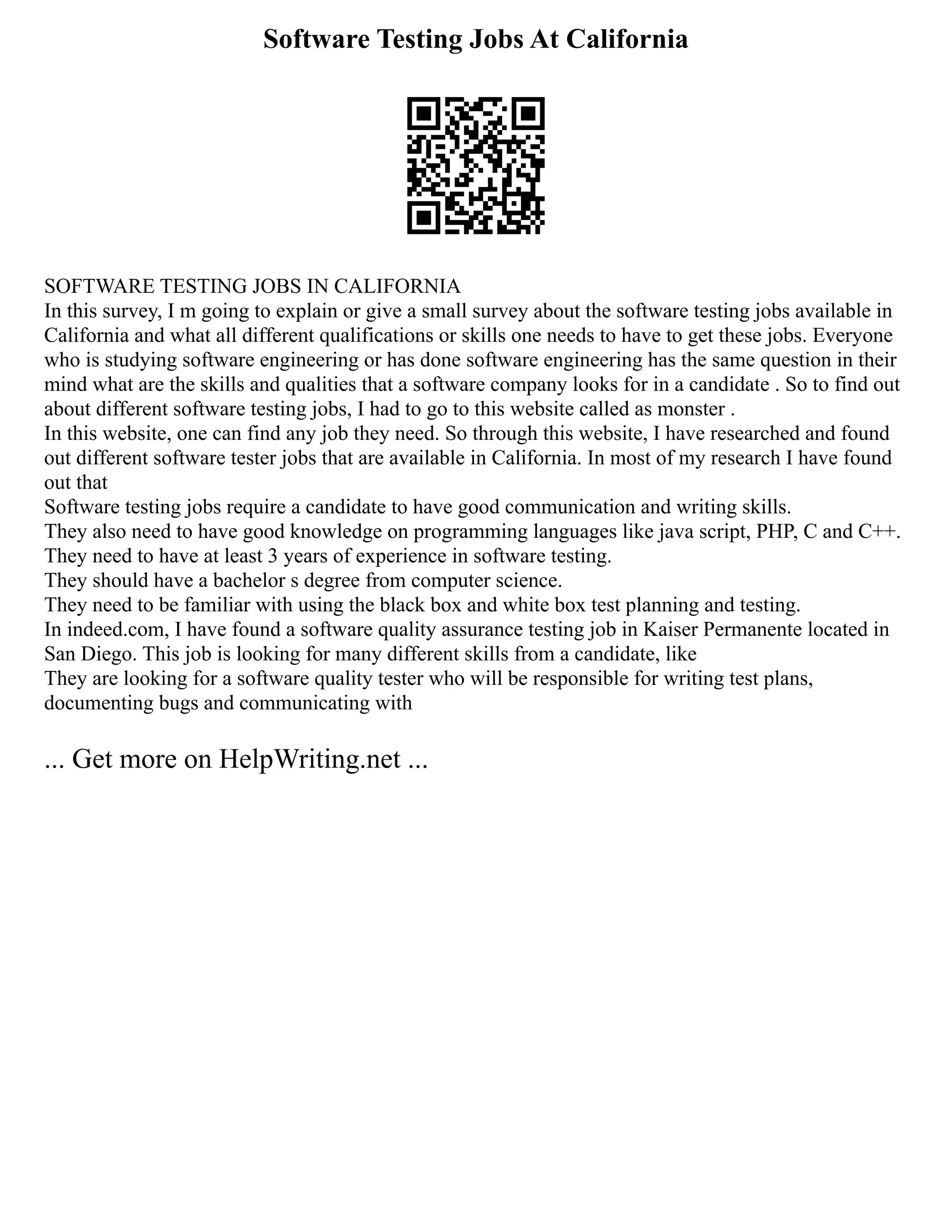 Software Testing Jobs At California
SOFTWARE TESTING JOBS IN CALIFORNIA
In this survey, I m going to explain or give a small survey about the software testing jobs available in
California and what all different qualifications or skills one needs to have to get these jobs. Everyone
who is studying software engineering or has done software engineering has the same question in their
mind what are the skills and qualities that a software company looks for in a candidate . So to find out
about different software testing jobs, I had to go to this website called as monster .
In this website, one can find any job they need. So through this website, I have researched and found
out different software tester jobs that are available in California. In most of my research I have found
out that
Software testing jobs require a candidate to have good communication and writing skills.
They also need to have good knowledge on programming languages like java script, PHP, C and C++.
They need to have at least 3 years of experience in software testing.
They should have a bachelor s degree from computer science.
They need to be familiar with using the black box and white box test planning and testing.
In indeed.com, I have found a software quality assurance testing job in Kaiser Permanente located in
San Diego. This job is looking for many different skills from a candidate, like
They are looking for a software quality tester who will be responsible for writing test plans,
documenting bugs and communicating with
... Get more on HelpWriting.net ...
 
