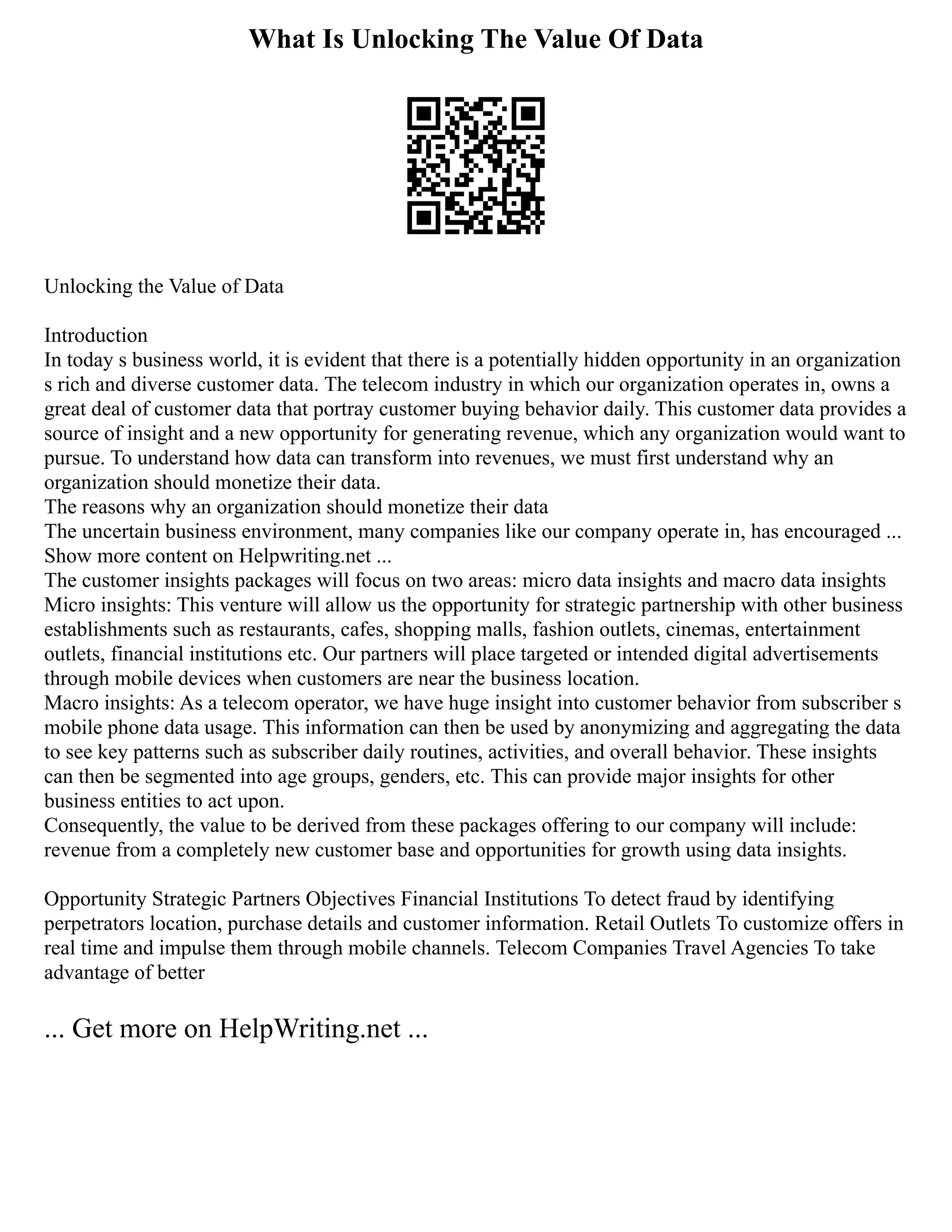What Is Unlocking The Value Of Data
Unlocking the Value of Data
Introduction
In today s business world, it is evident that there is a potentially hidden opportunity in an organization
s rich and diverse customer data. The telecom industry in which our organization operates in, owns a
great deal of customer data that portray customer buying behavior daily. This customer data provides a
source of insight and a new opportunity for generating revenue, which any organization would want to
pursue. To understand how data can transform into revenues, we must first understand why an
organization should monetize their data.
The reasons why an organization should monetize their data
The uncertain business environment, many companies like our company operate in, has encouraged ...
Show more content on Helpwriting.net ...
The customer insights packages will focus on two areas: micro data insights and macro data insights
Micro insights: This venture will allow us the opportunity for strategic partnership with other business
establishments such as restaurants, cafes, shopping malls, fashion outlets, cinemas, entertainment
outlets, financial institutions etc. Our partners will place targeted or intended digital advertisements
through mobile devices when customers are near the business location.
Macro insights: As a telecom operator, we have huge insight into customer behavior from subscriber s
mobile phone data usage. This information can then be used by anonymizing and aggregating the data
to see key patterns such as subscriber daily routines, activities, and overall behavior. These insights
can then be segmented into age groups, genders, etc. This can provide major insights for other
business entities to act upon.
Consequently, the value to be derived from these packages offering to our company will include:
revenue from a completely new customer base and opportunities for growth using data insights.
Opportunity Strategic Partners Objectives Financial Institutions To detect fraud by identifying
perpetrators location, purchase details and customer information. Retail Outlets To customize offers in
real time and impulse them through mobile channels. Telecom Companies Travel Agencies To take
advantage of better
... Get more on HelpWriting.net ...
 