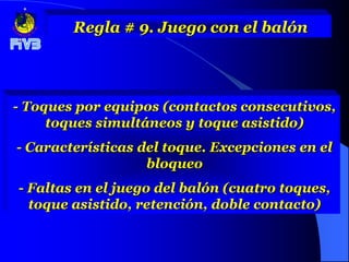 Regla # 9. Juego con el balón




- Toques por equipos (contactos consecutivos,
     toques simultáneos y toque asistido)
- Características del toque. Excepciones en el
                   bloqueo
- Faltas en el juego del balón (cuatro toques,
  toque asistido, retención, doble contacto)
 